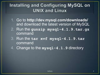 1. Go to http://dev.mysql.com/downloads/
   and download the latest version of MySQL
2. Run the gunzip mysql-4.1.9.tar.gz
   command
3. Run the tar xvf mysql-4.1.9.tar
   command
4. Change to the mysql-4.1.9 directory




                    Infinity                  4
 