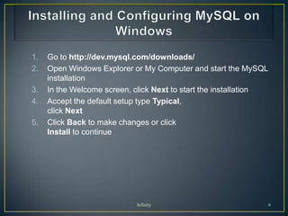 1.   Go to http://dev.mysql.com/downloads/
2.   Open Windows Explorer or My Computer and start the MySQL
     installation
3.   In the Welcome screen, click Next to start the installation
4.   Accept the default setup type Typical,
     click Next
5.   Click Back to make changes or click
     Install to continue




                            Infinity                               6
 
