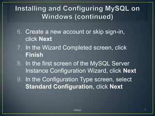 6. Create a new account or skip sign-in,
   click Next
7. In the Wizard Completed screen, click
   Finish
8. In the first screen of the MySQL Server
   Instance Configuration Wizard, click Next
9. In the Configuration Type screen, select
   Standard Configuration, click Next


                    Infinity                   7
 