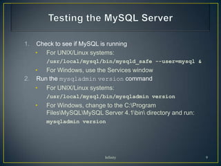 1.   Check to see if MySQL is running
     • For UNIX/Linux systems:
         /usr/local/mysql/bin/mysqld_safe --user=mysql &
   • For Windows, use the Services window
2. Run the mysqladmin version command
     •   For UNIX/Linux systems:
         /usr/local/mysql/bin/mysqladmin version
     •   For Windows, change to the C:Program
         FilesMySQLMySQL Server 4.1bin directory and run:
         mysqladmin version




                             Infinity                           9
 
