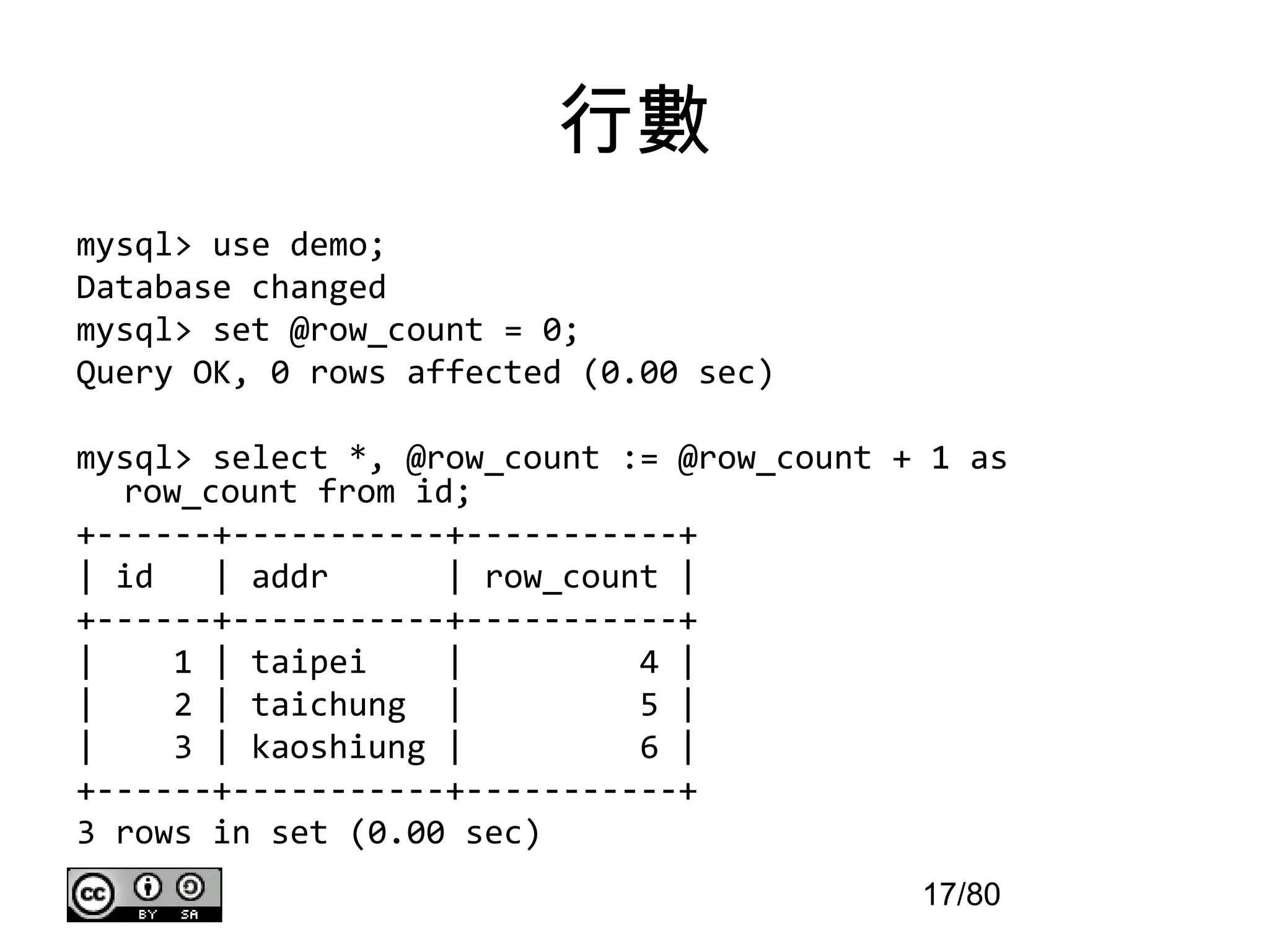 行數
mysql> use demo;
Database changed
mysql> set @row_count = 0;
Query OK, 0 rows affected (0.00 sec)

mysql> select *, @row_count := @row_count + 1 as
  row_count from id;
+------+-----------+-----------+
| id   | addr      | row_count |
+------+-----------+-----------+
|    1 | taipei    |         4 |
|    2 | taichung |          5 |
|    3 | kaoshiung |         6 |
+------+-----------+-----------+
3 rows in set (0.00 sec)
                                           17/80
 