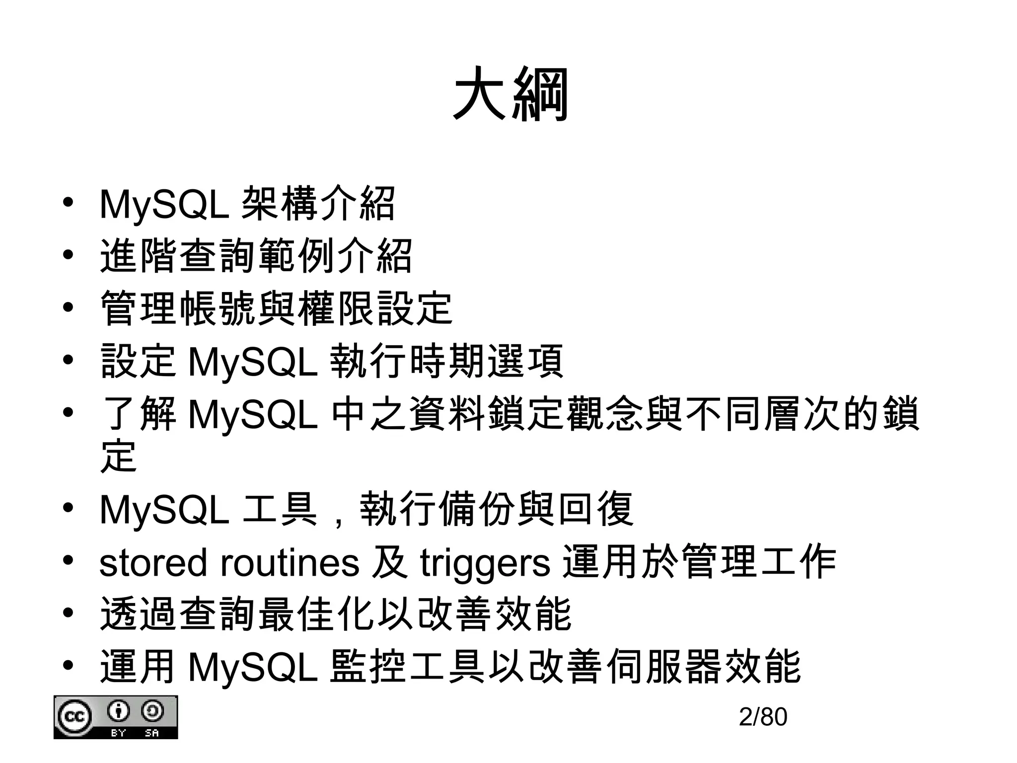 大綱
•   MySQL 架構介紹
•   進階查詢範例介紹
•   管理帳號與權限設定
•   設定 MySQL 執行時期選項
•   了解 MySQL 中之資料鎖定觀念與不同層次的鎖
    定
•   MySQL 工具，執行備份與回復
•   stored routines 及 triggers 運用於管理工作
•   透過查詢最佳化以改善效能
•   運用 MySQL 監控工具以改善伺服器效能
                              2/80
 