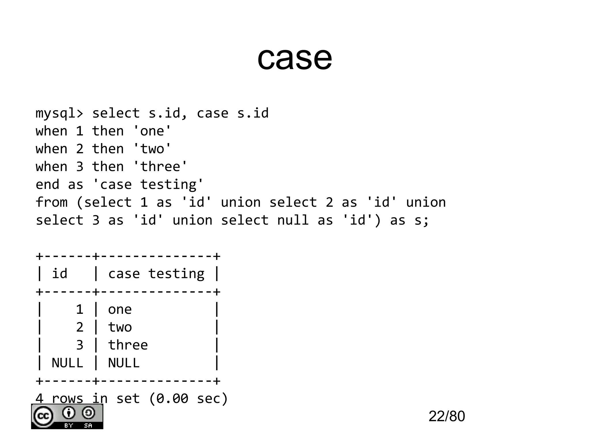 case
mysql> select s.id, case s.id
when 1 then 'one'
when 2 then 'two'
when 3 then 'three'
end as 'case testing'
from (select 1 as 'id' union select 2 as 'id' union
select 3 as 'id' union select null as 'id') as s;

+------+--------------+
| id   | case testing |
+------+--------------+
|    1 | one          |
|    2 | two          |
|    3 | three        |
| NULL | NULL         |
+------+--------------+
4 rows in set (0.00 sec)
                                                22/80
 