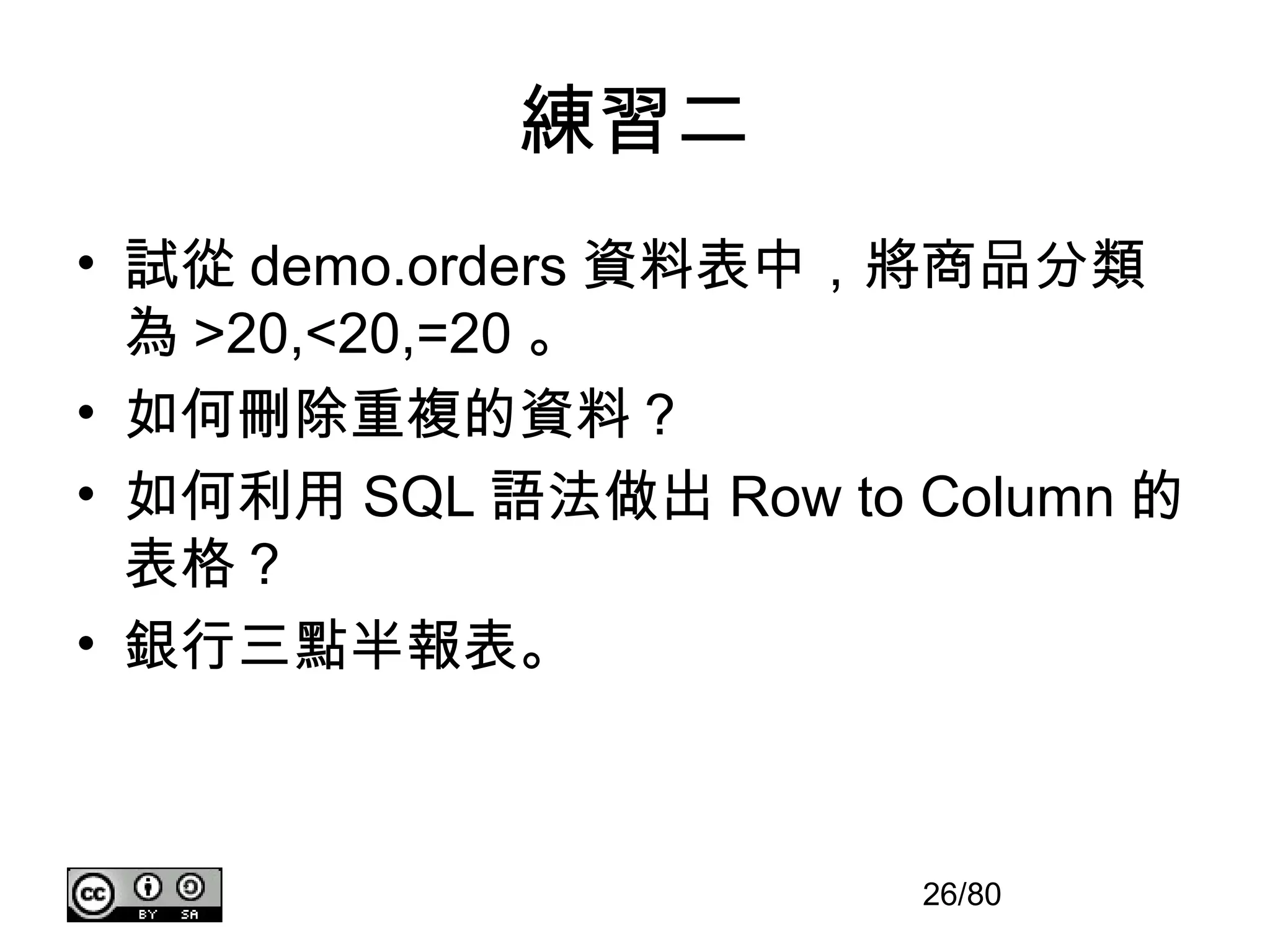 練習二
• 試從 demo.orders 資料表中，將商品分類
  為 >20,<20,=20 。
• 如何刪除重複的資料？
• 如何利用 SQL 語法做出 Row to Column 的
  表格？
• 銀行三點半報表。



                       26/80
 