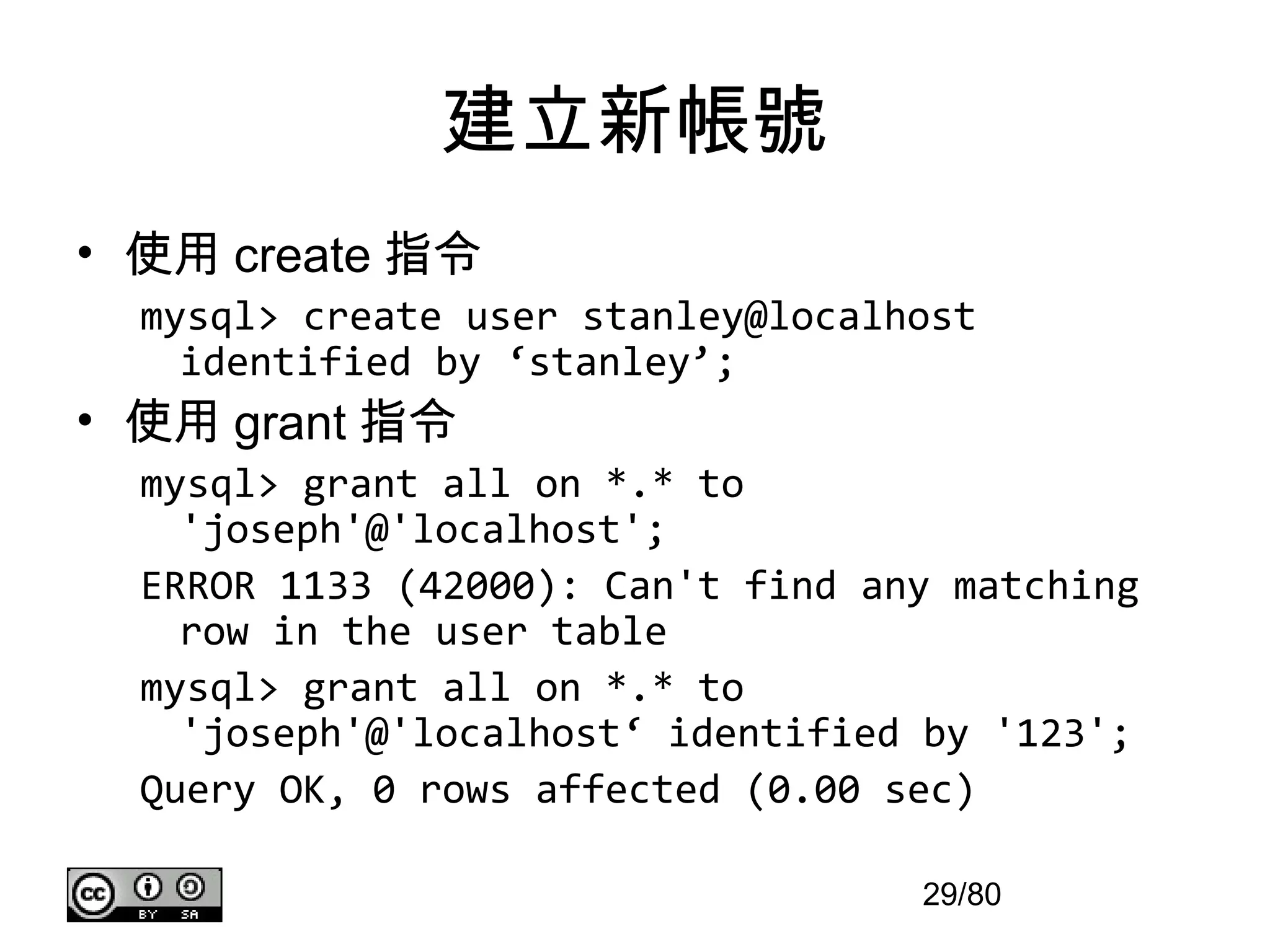 建立新帳號
• 使用 create 指令
  mysql> create user stanley@localhost
    identified by ‘stanley’;
• 使用 grant 指令
  mysql> grant all on *.* to
    'joseph'@'localhost';
  ERROR 1133 (42000): Can't find any matching
    row in the user table
  mysql> grant all on *.* to
    'joseph'@'localhost‘ identified by '123';
  Query OK, 0 rows affected (0.00 sec)

                                   29/80
 