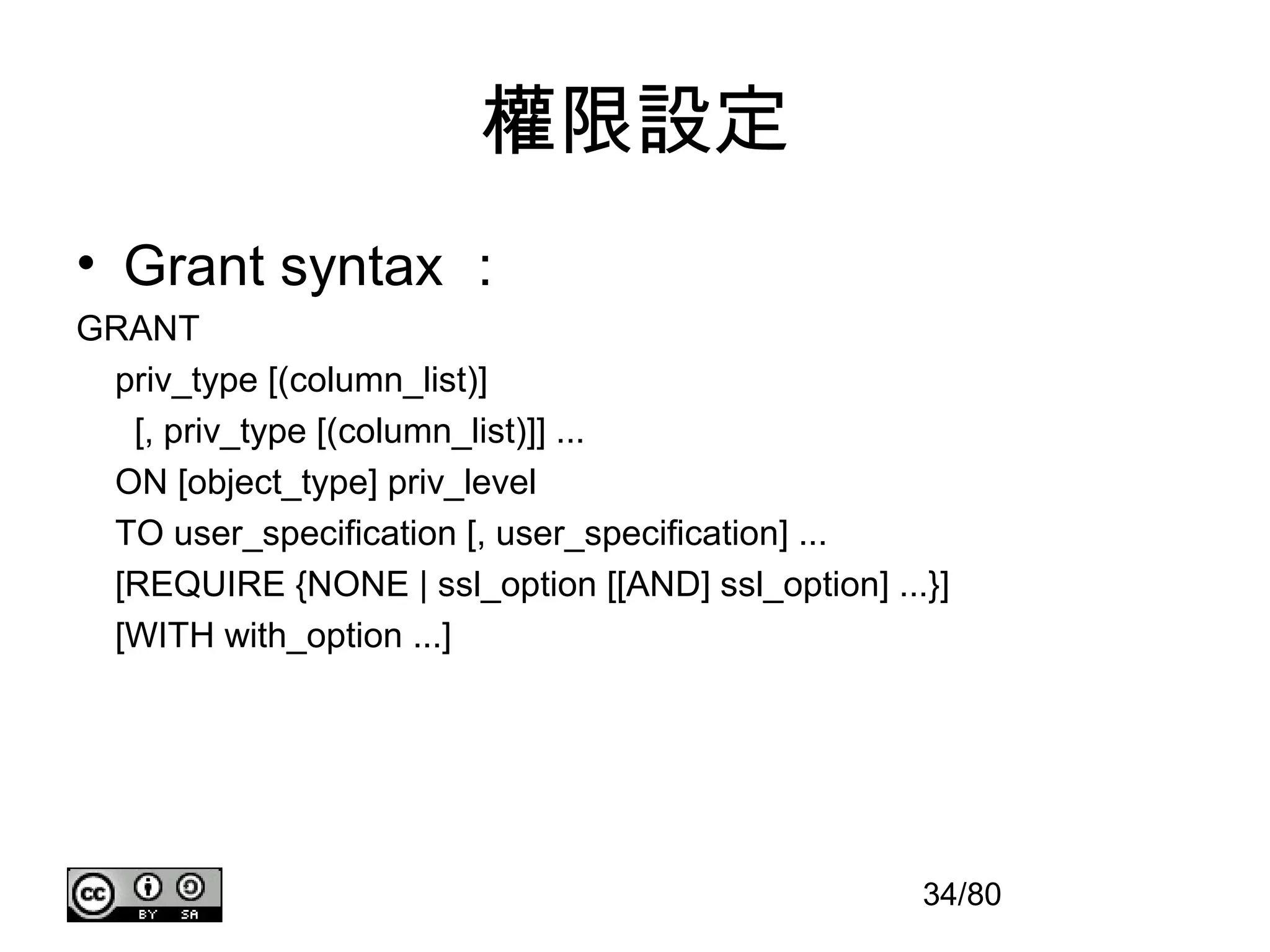 權限設定
• Grant syntax ：
GRANT
 priv_type [(column_list)]
  [, priv_type [(column_list)]] ...
 ON [object_type] priv_level
 TO user_specification [, user_specification] ...
 [REQUIRE {NONE | ssl_option [[AND] ssl_option] ...}]
 [WITH with_option ...]




                                                   34/80
 