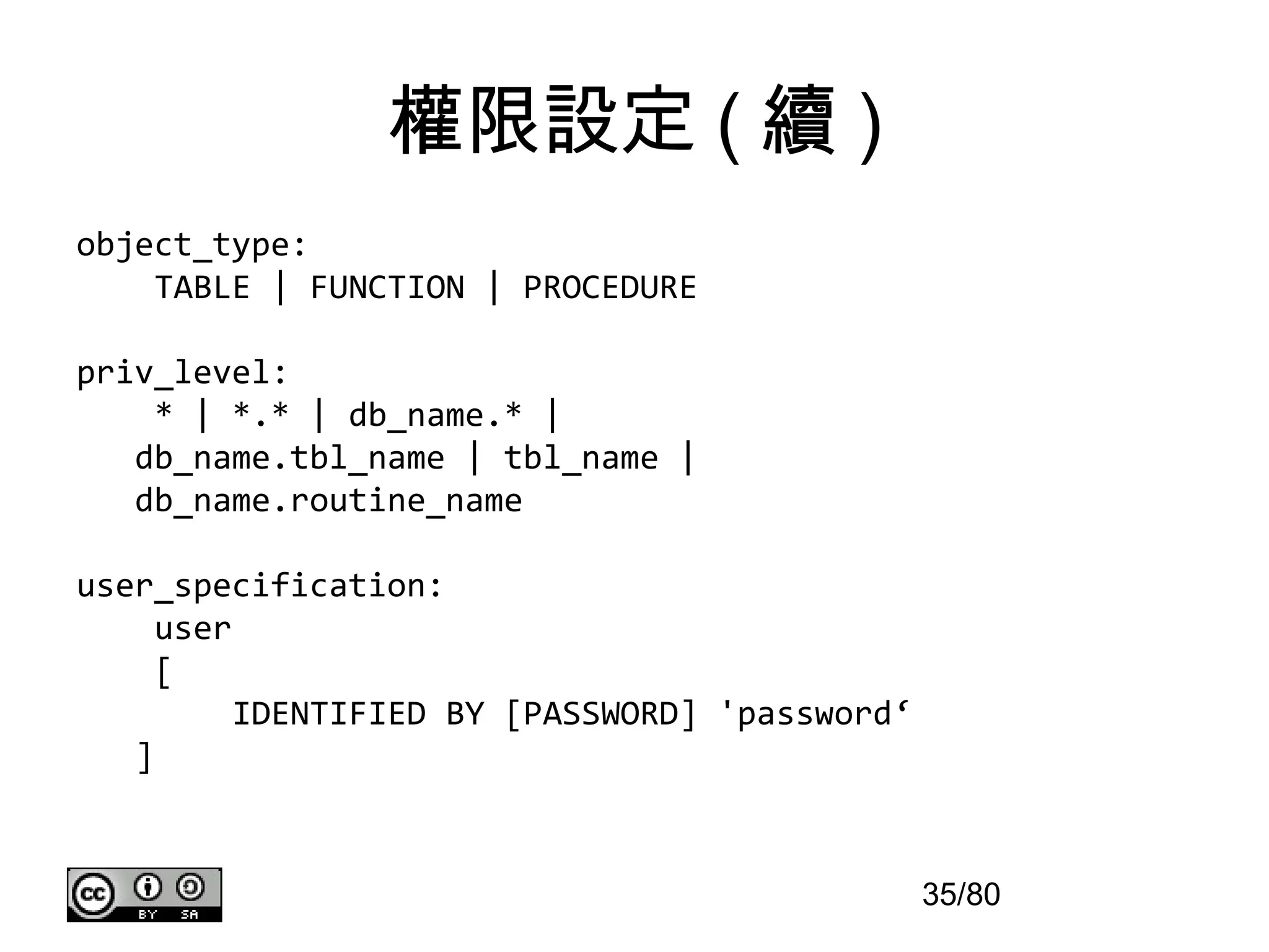權限設定 ( 續 )
object_type:
    TABLE | FUNCTION | PROCEDURE

priv_level:
    * | *.* | db_name.* |
   db_name.tbl_name | tbl_name |
   db_name.routine_name

user_specification:
     user
     [
          IDENTIFIED BY [PASSWORD] 'password‘
   ]


                                                35/80
 