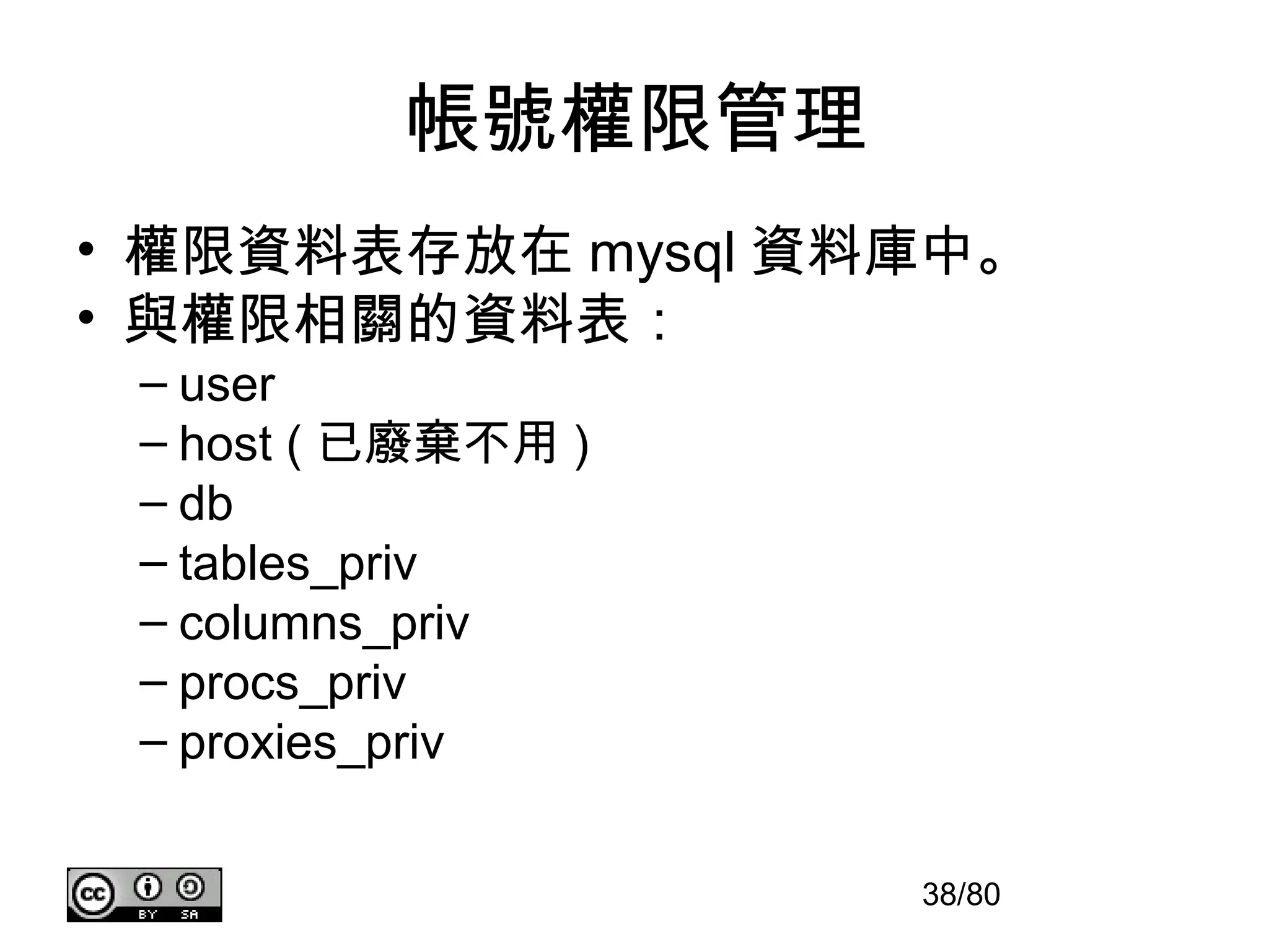 帳號權限管理
• 權限資料表存放在 mysql 資料庫中。
• 與權限相關的資料表：
 – user
 – host ( 已廢棄不用 )
 – db
 – tables_priv
 – columns_priv
 – procs_priv
 – proxies_priv


                    38/80
 