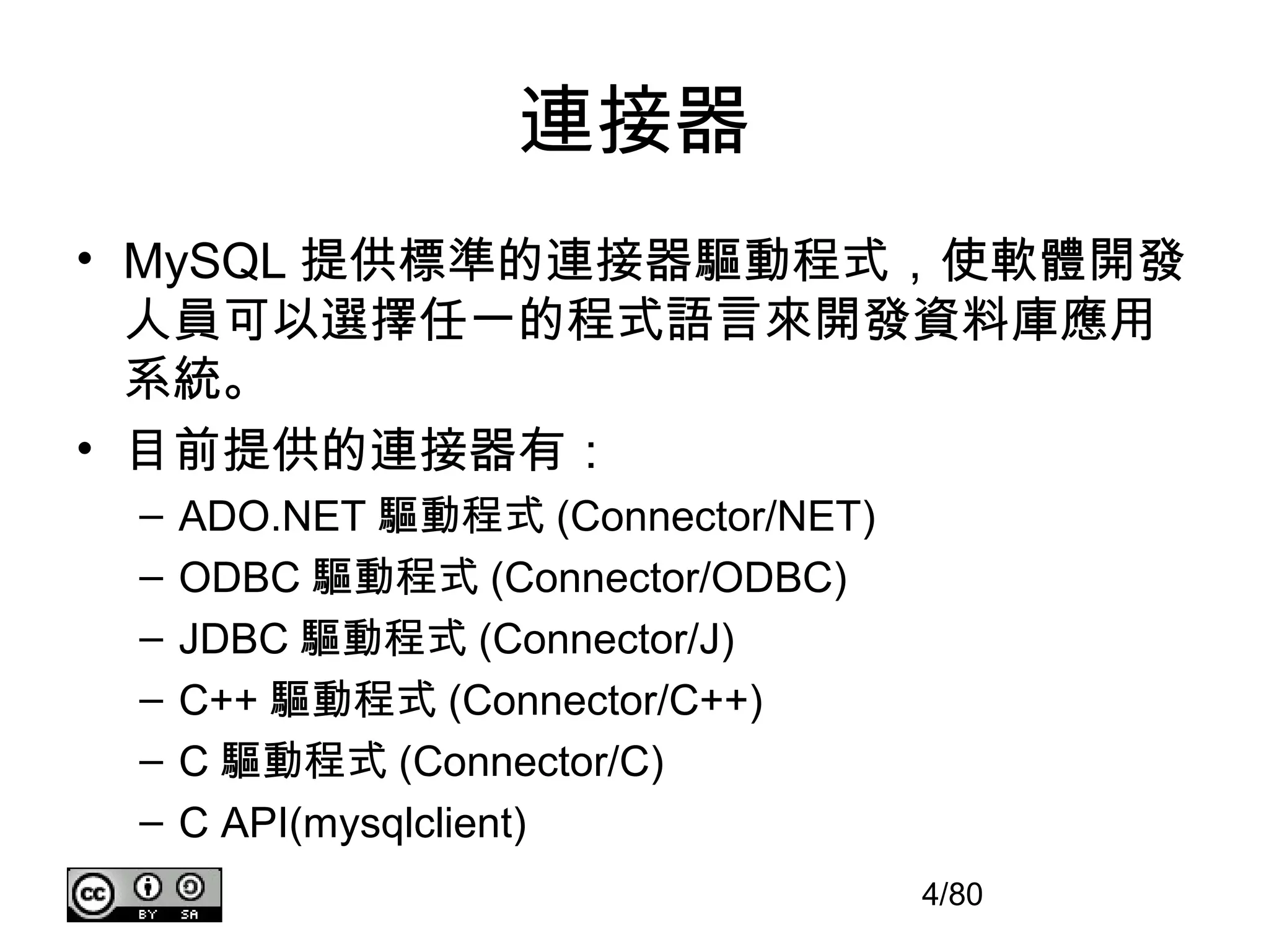 連接器
• MySQL 提供標準的連接器驅動程式，使軟體開發
  人員可以選擇任一的程式語言來開發資料庫應用
  系統。
• 目前提供的連接器有：
 –   ADO.NET 驅動程式 (Connector/NET)
 –   ODBC 驅動程式 (Connector/ODBC)
 –   JDBC 驅動程式 (Connector/J)
 –   C++ 驅動程式 (Connector/C++)
 –   C 驅動程式 (Connector/C)
 –   C API(mysqlclient)
                                    4/80
 