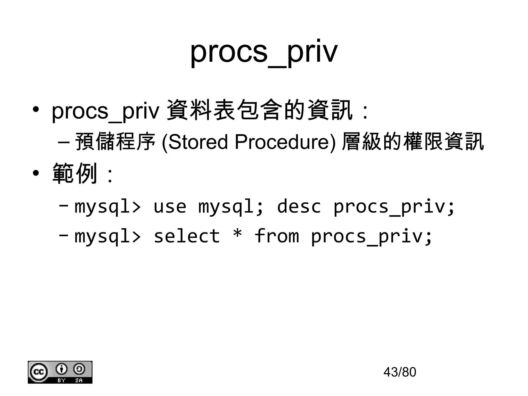 procs_priv
• procs_priv 資料表包含的資訊：
 – 預儲程序 (Stored Procedure) 層級的權限資訊
• 範例：
 – mysql> use mysql; desc procs_priv;
 – mysql> select * from procs_priv;




                              43/80
 