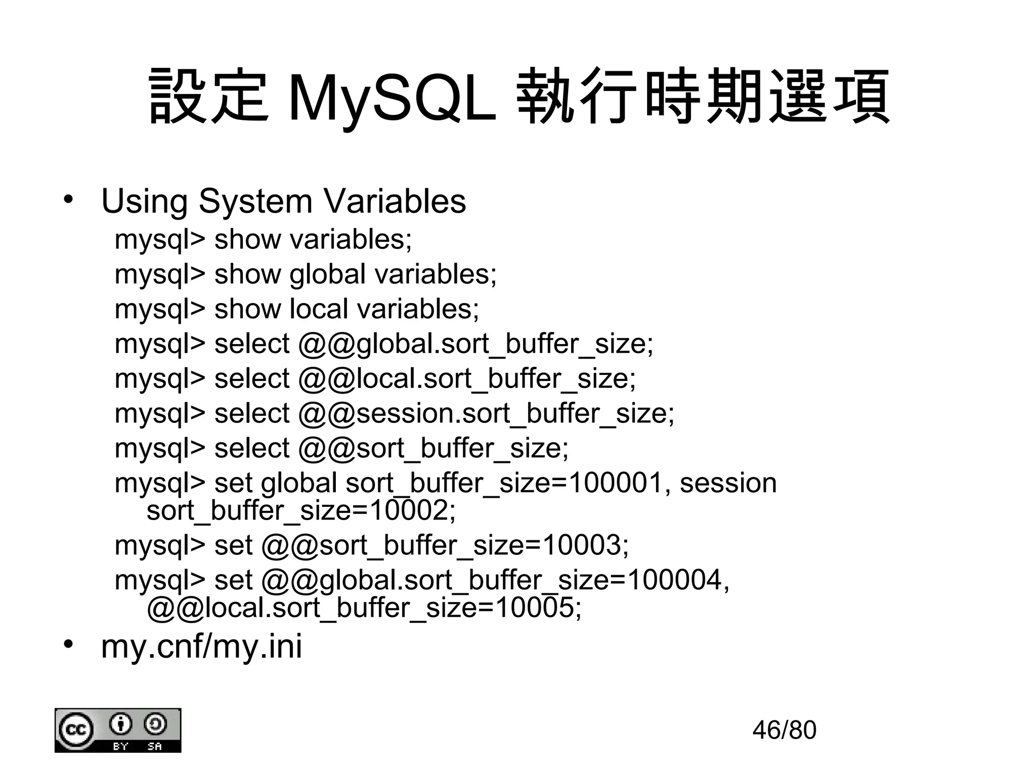 設定 MySQL 執行時期選項
• Using System Variables
   mysql> show variables;
   mysql> show global variables;
   mysql> show local variables;
   mysql> select @@global.sort_buffer_size;
   mysql> select @@local.sort_buffer_size;
   mysql> select @@session.sort_buffer_size;
   mysql> select @@sort_buffer_size;
   mysql> set global sort_buffer_size=100001, session
     sort_buffer_size=10002;
   mysql> set @@sort_buffer_size=10003;
   mysql> set @@global.sort_buffer_size=100004,
     @@local.sort_buffer_size=10005;
• my.cnf/my.ini

                                                   46/80
 