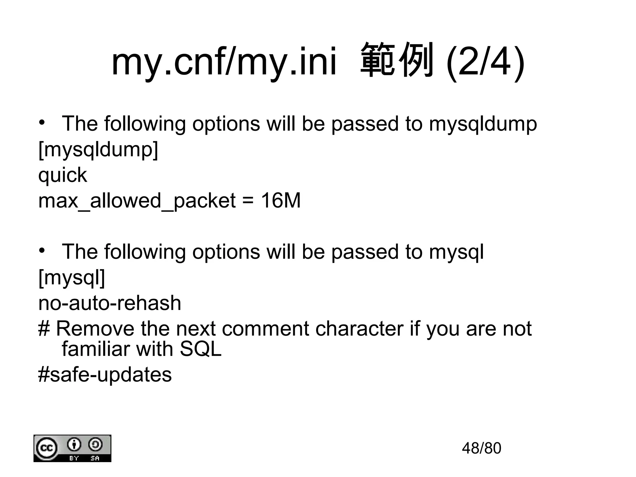 my.cnf/my.ini 範例 (2/4)
• The following options will be passed to mysqldump
[mysqldump]
quick
max_allowed_packet = 16M

• The following options will be passed to mysql
[mysql]
no-auto-rehash
# Remove the next comment character if you are not
  familiar with SQL
#safe-updates


                                           48/80
 