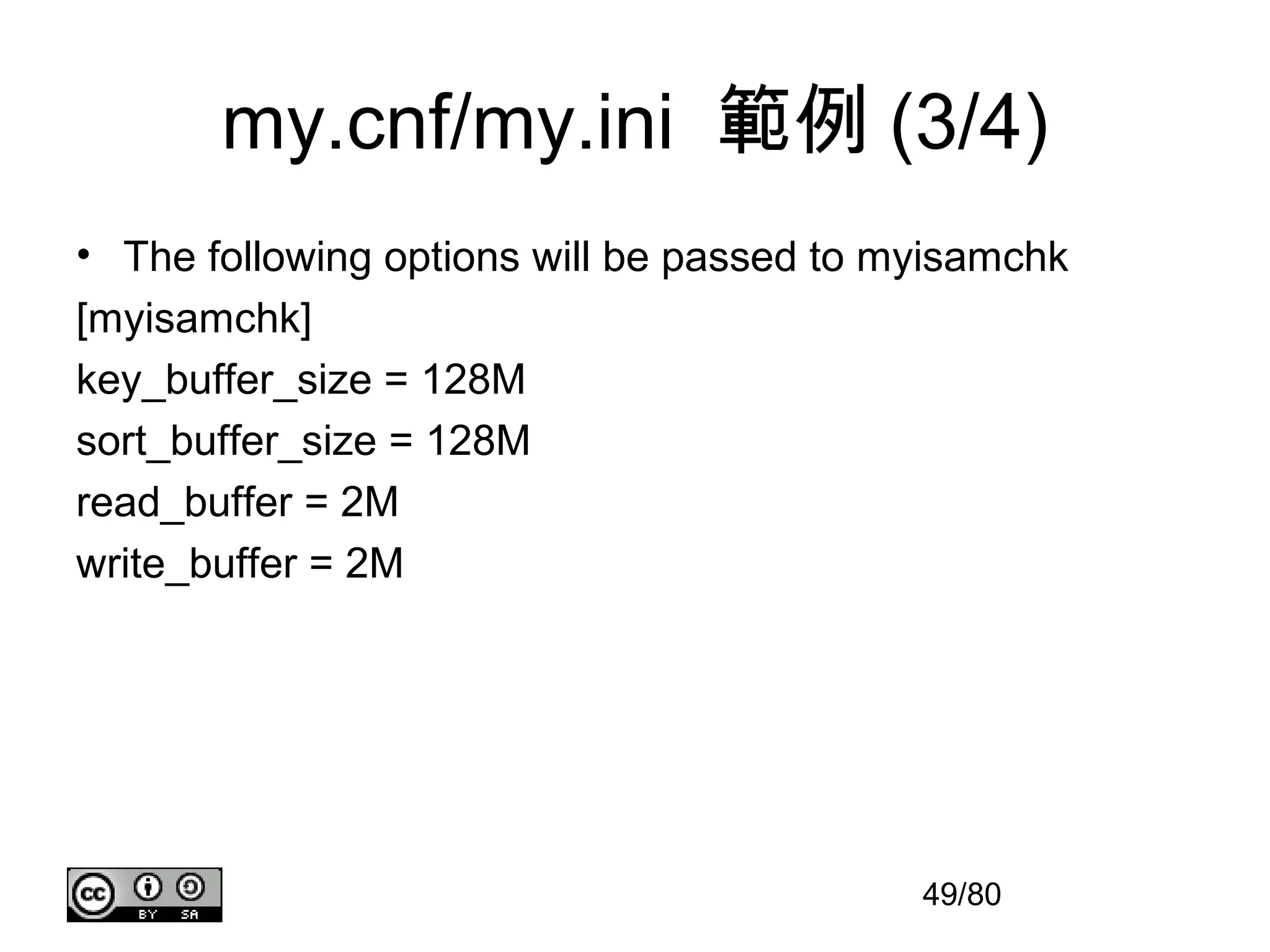 my.cnf/my.ini 範例 (3/4)
• The following options will be passed to myisamchk
[myisamchk]
key_buffer_size = 128M
sort_buffer_size = 128M
read_buffer = 2M
write_buffer = 2M




                                           49/80
 