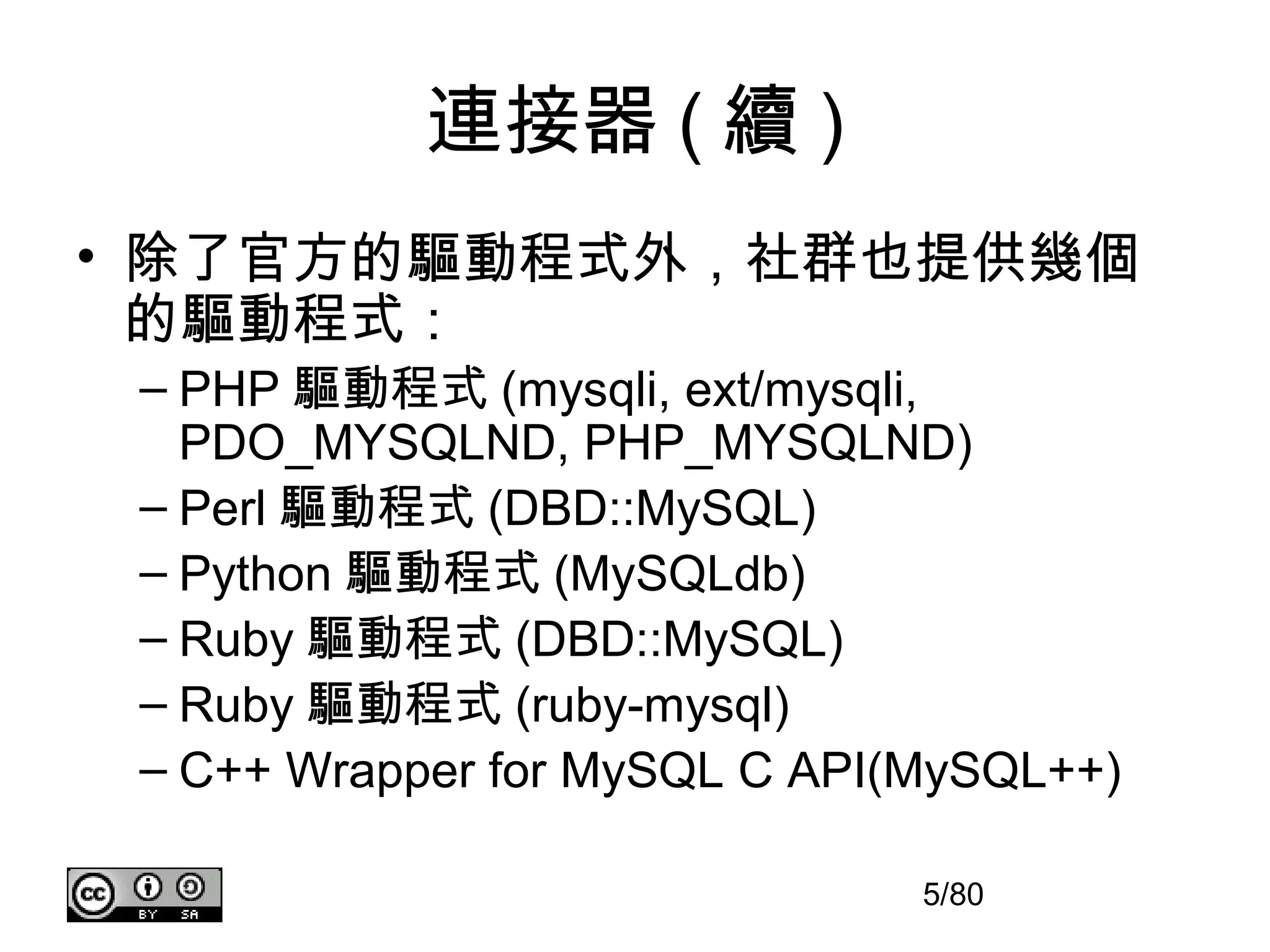 連接器 ( 續 )
• 除了官方的驅動程式外，社群也提供幾個
  的驅動程式：
 – PHP 驅動程式 (mysqli, ext/mysqli,
   PDO_MYSQLND, PHP_MYSQLND)
 – Perl 驅動程式 (DBD::MySQL)
 – Python 驅動程式 (MySQLdb)
 – Ruby 驅動程式 (DBD::MySQL)
 – Ruby 驅動程式 (ruby-mysql)
 – C++ Wrapper for MySQL C API(MySQL++)

                               5/80
 