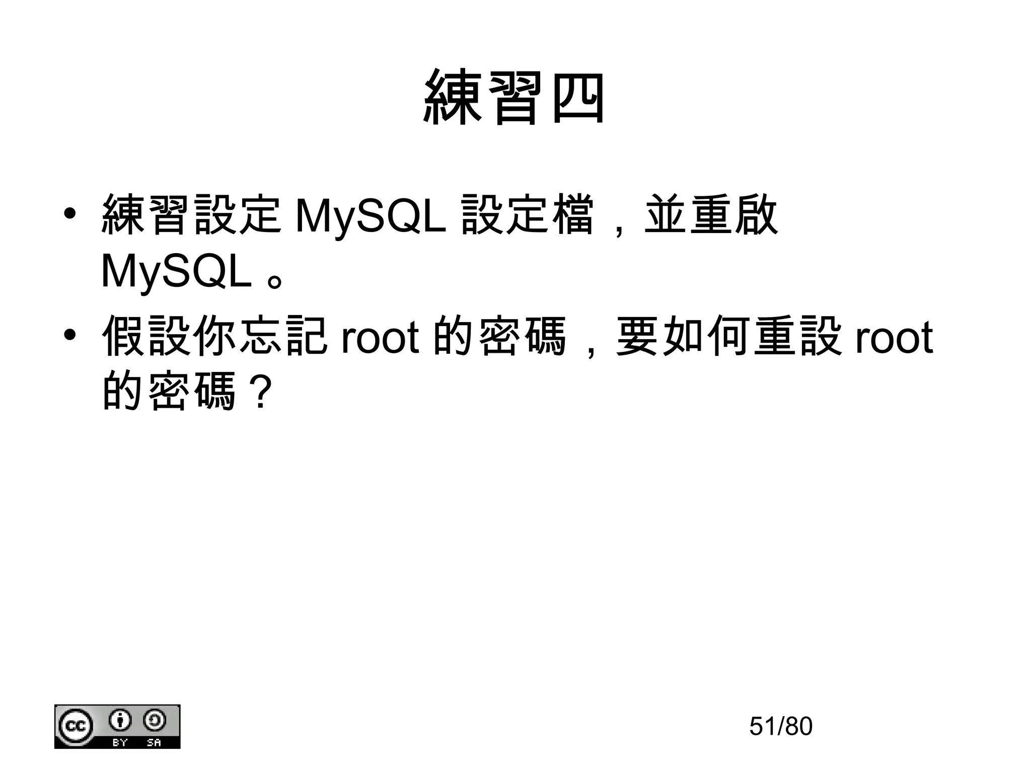 練習四
• 練習設定 MySQL 設定檔，並重啟
  MySQL 。
• 假設你忘記 root 的密碼，要如何重設 root
  的密碼？




                     51/80
 