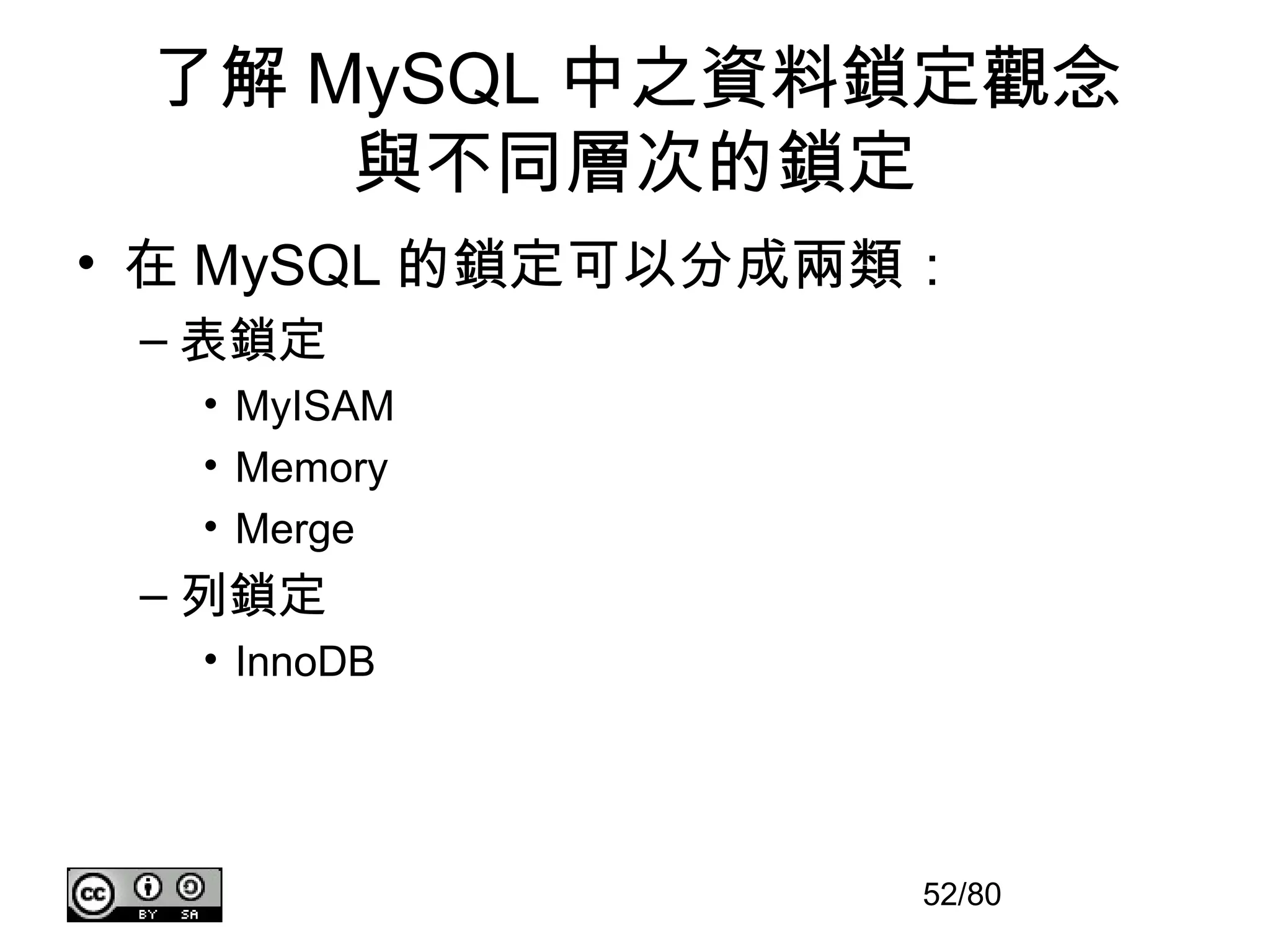 了解 MySQL 中之資料鎖定觀念
     與不同層次的鎖定
• 在 MySQL 的鎖定可以分成兩類：
 – 表鎖定
  • MyISAM
  • Memory
  • Merge
 – 列鎖定
  • InnoDB




                   52/80
 