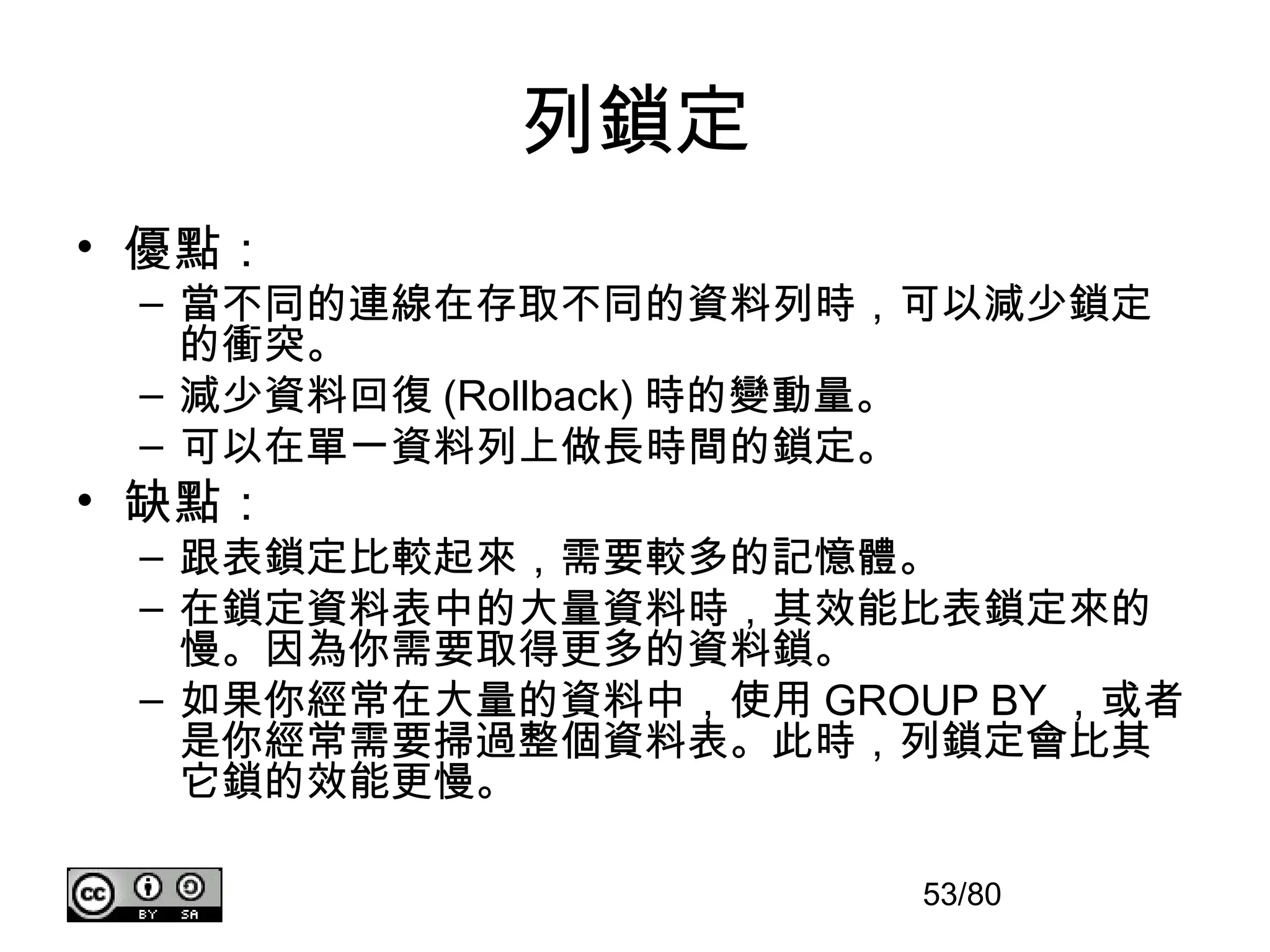列鎖定
• 優點：
 – 當不同的連線在存取不同的資料列時，可以減少鎖定
   的衝突。
 – 減少資料回復 (Rollback) 時的變動量。
 – 可以在單一資料列上做長時間的鎖定。
• 缺點：
 – 跟表鎖定比較起來，需要較多的記憶體。
 – 在鎖定資料表中的大量資料時，其效能比表鎖定來的
   慢。因為你需要取得更多的資料鎖。
 – 如果你經常在大量的資料中，使用 GROUP BY ，或者
   是你經常需要掃過整個資料表。此時，列鎖定會比其
   它鎖的效能更慢。

                       53/80
 