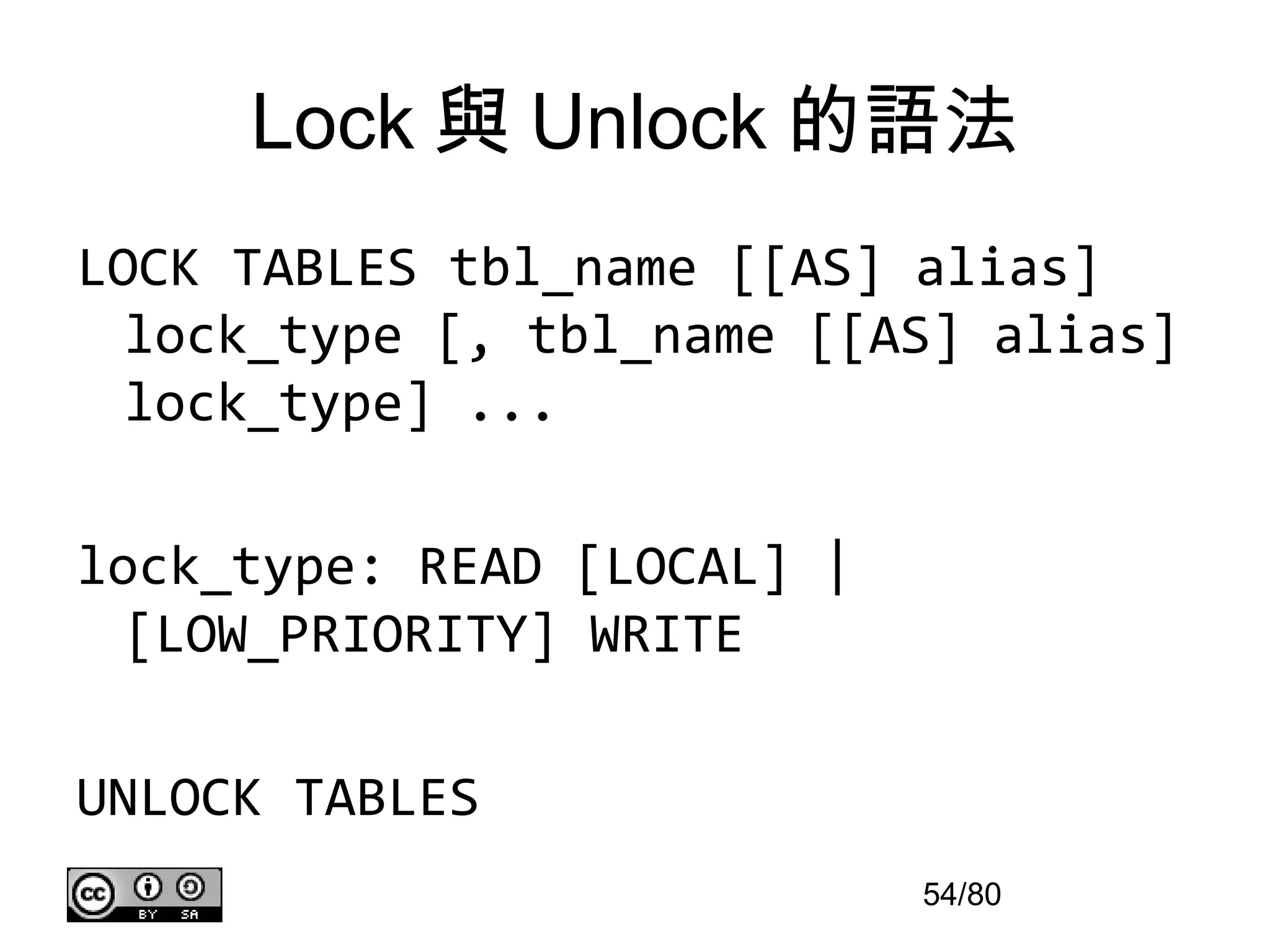 Lock 與 Unlock 的語法
LOCK TABLES tbl_name [[AS] alias]
  lock_type [, tbl_name [[AS] alias]
  lock_type] ...

lock_type: READ [LOCAL] |
  [LOW_PRIORITY] WRITE

UNLOCK TABLES
                            54/80
 