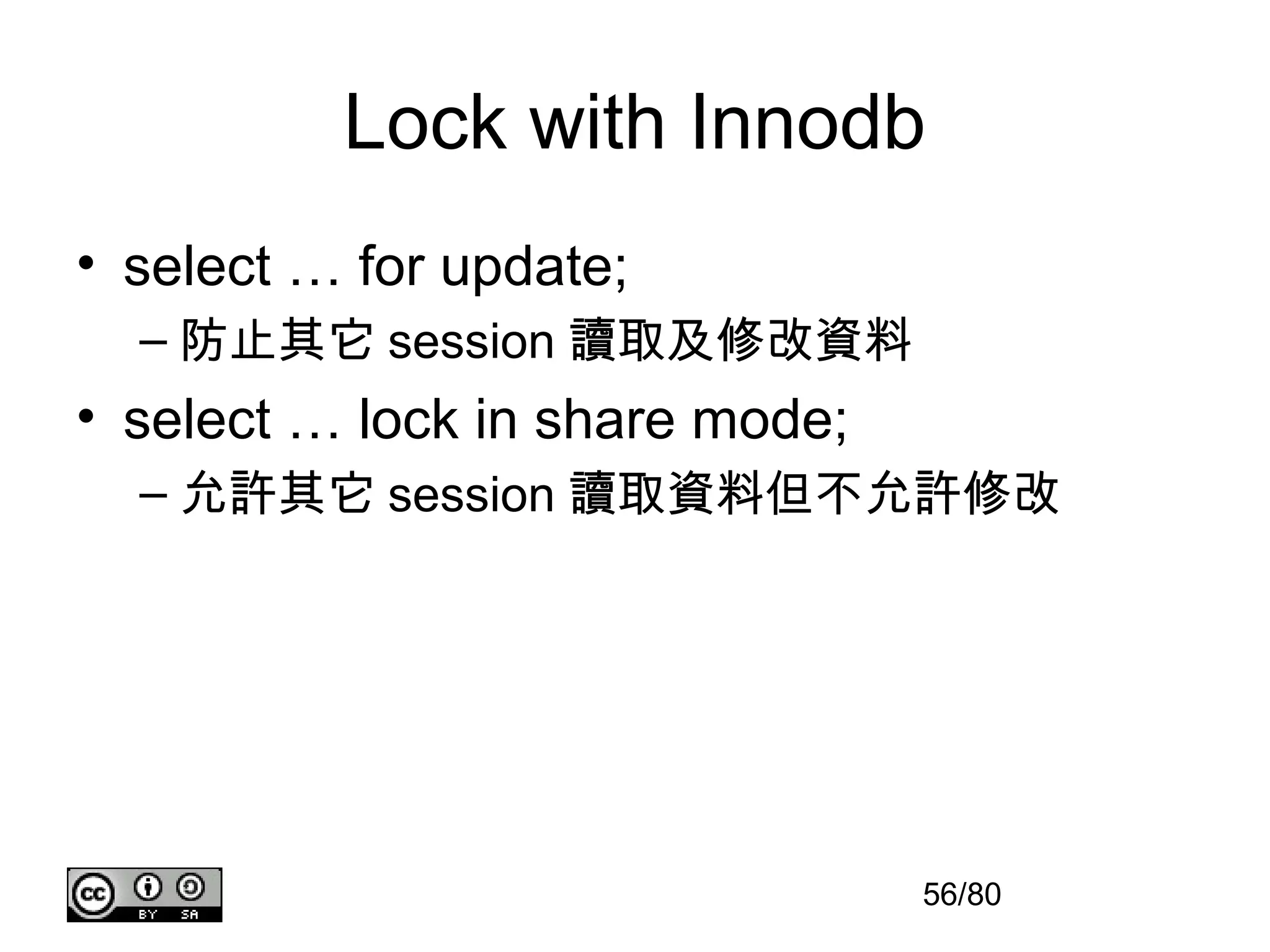 Lock with Innodb
• select … for update;
  – 防止其它 session 讀取及修改資料
• select … lock in share mode;
  – 允許其它 session 讀取資料但不允許修改




                                 56/80
 