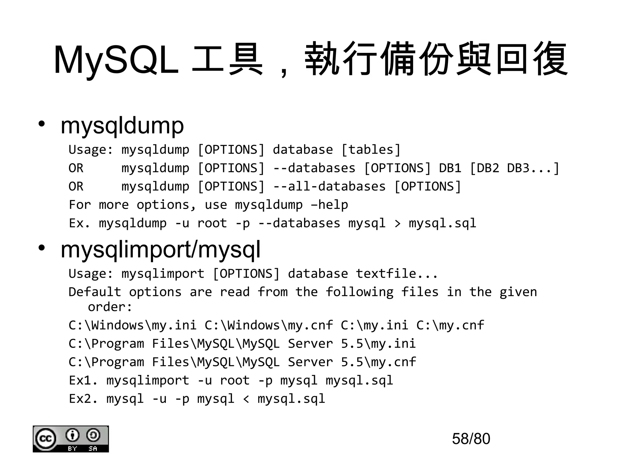 MySQL 工具，執行備份與回復
• mysqldump
  Usage: mysqldump [OPTIONS] database [tables]
  OR     mysqldump [OPTIONS] --databases [OPTIONS] DB1 [DB2 DB3...]
  OR     mysqldump [OPTIONS] --all-databases [OPTIONS]
  For more options, use mysqldump –help
  Ex. mysqldump -u root -p --databases mysql > mysql.sql

• mysqlimport/mysql
  Usage: mysqlimport [OPTIONS] database textfile...
  Default options are read from the following files in the given
     order:
  C:Windowsmy.ini C:Windowsmy.cnf C:my.ini C:my.cnf
  C:Program FilesMySQLMySQL Server 5.5my.ini
  C:Program FilesMySQLMySQL Server 5.5my.cnf
  Ex1. mysqlimport -u root -p mysql mysql.sql
  Ex2. mysql -u -p mysql < mysql.sql

                                                    58/80
 