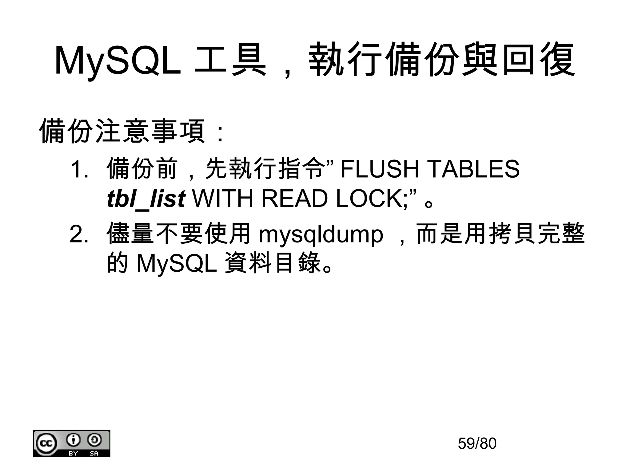 MySQL 工具，執行備份與回復
備份注意事項：
 1. 備份前，先執行指令” FLUSH TABLES
    tbl_list WITH READ LOCK;” 。
 2. 儘量不要使用 mysqldump ，而是用拷貝完整
    的 MySQL 資料目錄。




                       59/80
 