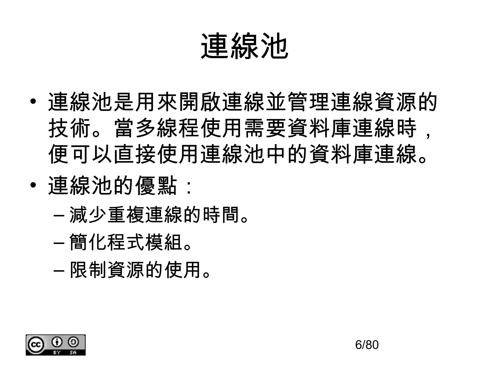 連線池
• 連線池是用來開啟連線並管理連線資源的
  技術。當多線程使用需要資料庫連線時，
  便可以直接使用連線池中的資料庫連線。
• 連線池的優點：
 – 減少重複連線的時間。
 – 簡化程式模組。
 – 限制資源的使用。


                6/80
 