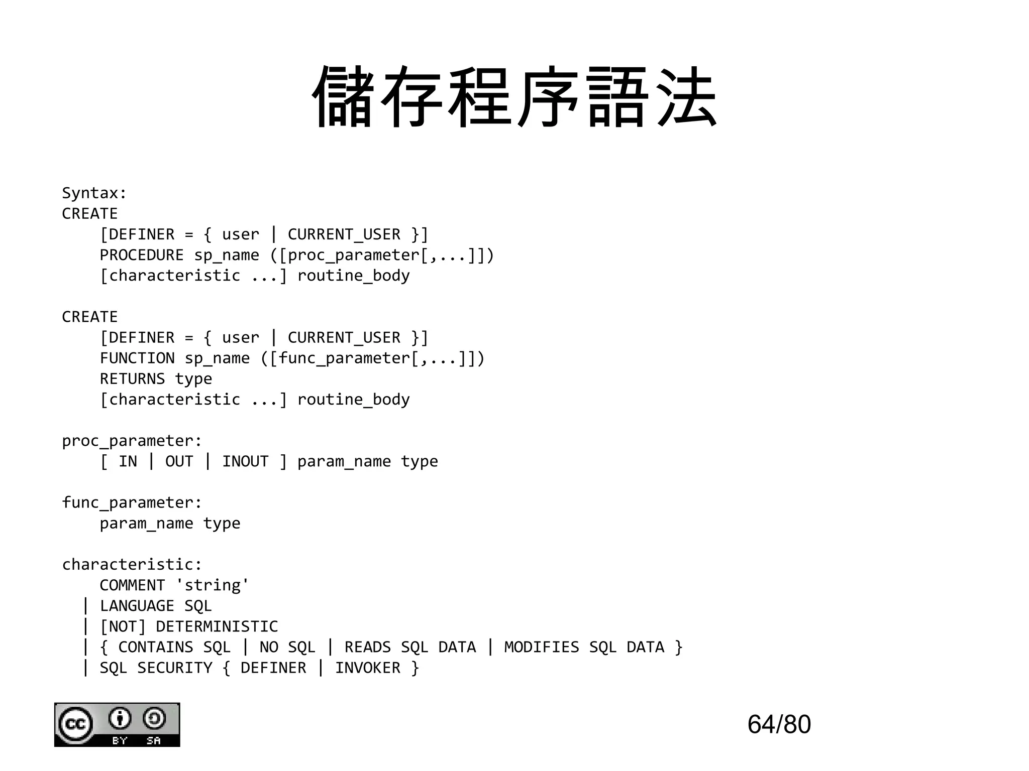 儲存程序語法
Syntax:
CREATE
    [DEFINER = { user | CURRENT_USER }]
    PROCEDURE sp_name ([proc_parameter[,...]])
    [characteristic ...] routine_body

CREATE
    [DEFINER = { user | CURRENT_USER }]
    FUNCTION sp_name ([func_parameter[,...]])
    RETURNS type
    [characteristic ...] routine_body

proc_parameter:
    [ IN | OUT | INOUT ] param_name type

func_parameter:
    param_name type

characteristic:
    COMMENT 'string'
  | LANGUAGE SQL
  | [NOT] DETERMINISTIC
  | { CONTAINS SQL | NO SQL | READS SQL DATA | MODIFIES SQL DATA }
  | SQL SECURITY { DEFINER | INVOKER }


                                                                     64/80
 