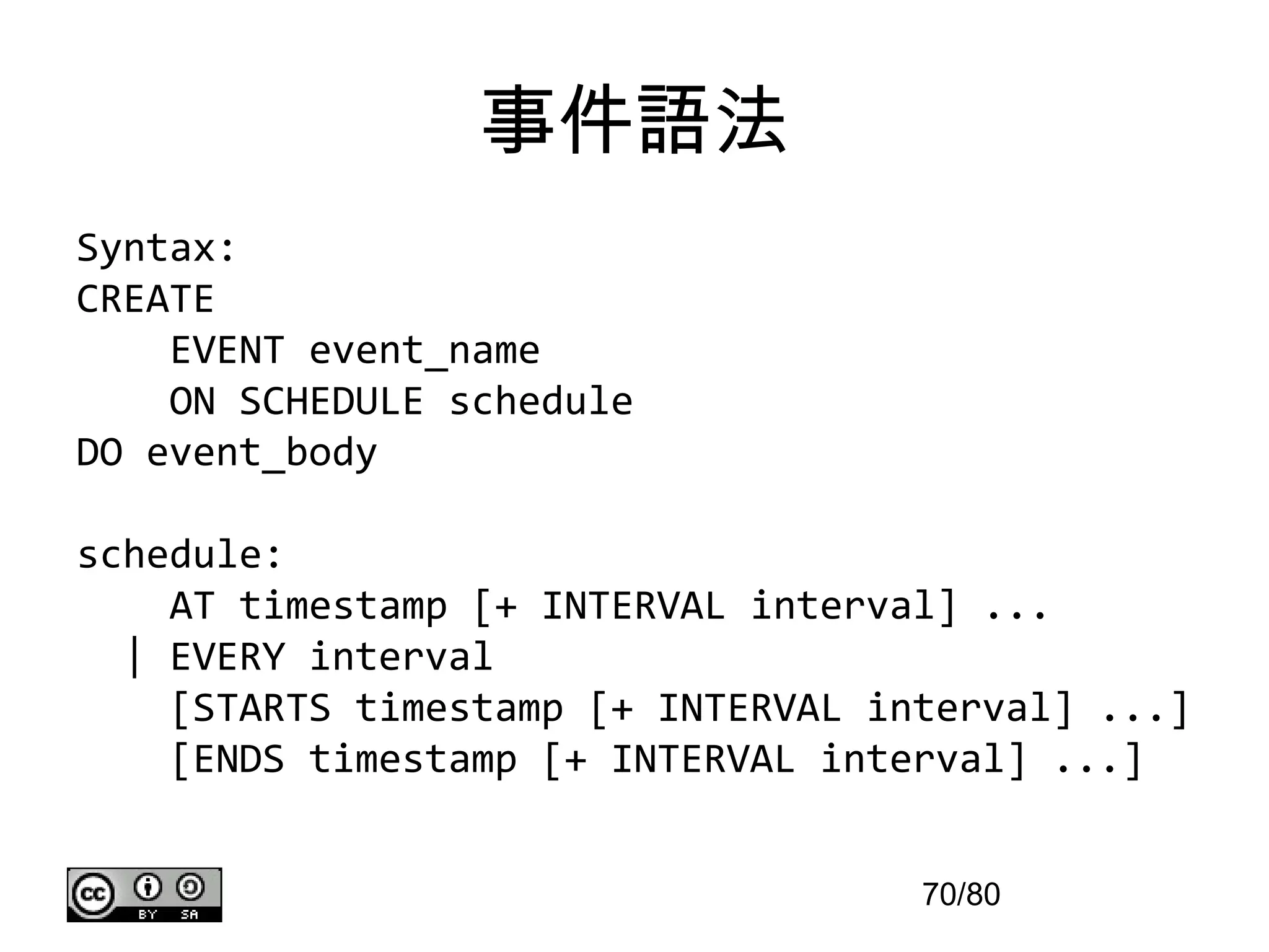 事件語法
Syntax:
CREATE
    EVENT event_name
    ON SCHEDULE schedule
DO event_body

schedule:
    AT timestamp [+ INTERVAL interval] ...
  | EVERY interval
    [STARTS timestamp [+ INTERVAL interval] ...]
    [ENDS timestamp [+ INTERVAL interval] ...]


                                    70/80
 