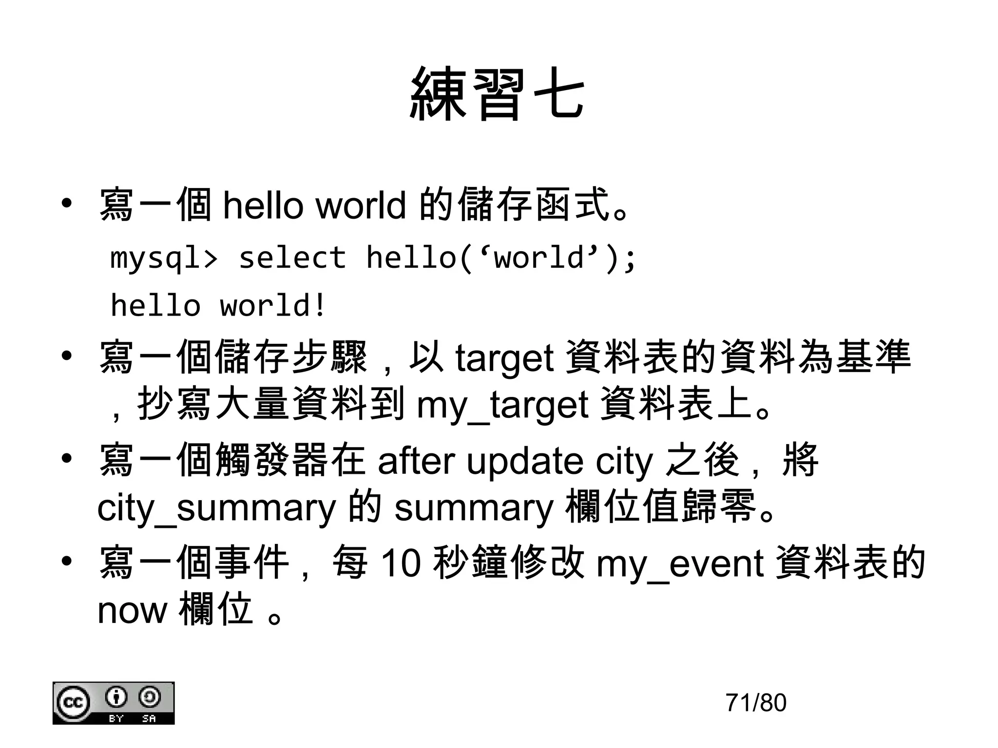 練習七
• 寫一個 hello world 的儲存函式。
  mysql> select hello(‘world’);
  hello world!
• 寫一個儲存步驟，以 target 資料表的資料為基準
  ，抄寫大量資料到 my_target 資料表上。
• 寫一個觸發器在 after update city 之後 , 將
  city_summary 的 summary 欄位值歸零。
• 寫一個事件 , 每 10 秒鐘修改 my_event 資料表的
  now 欄位 。

                                  71/80
 