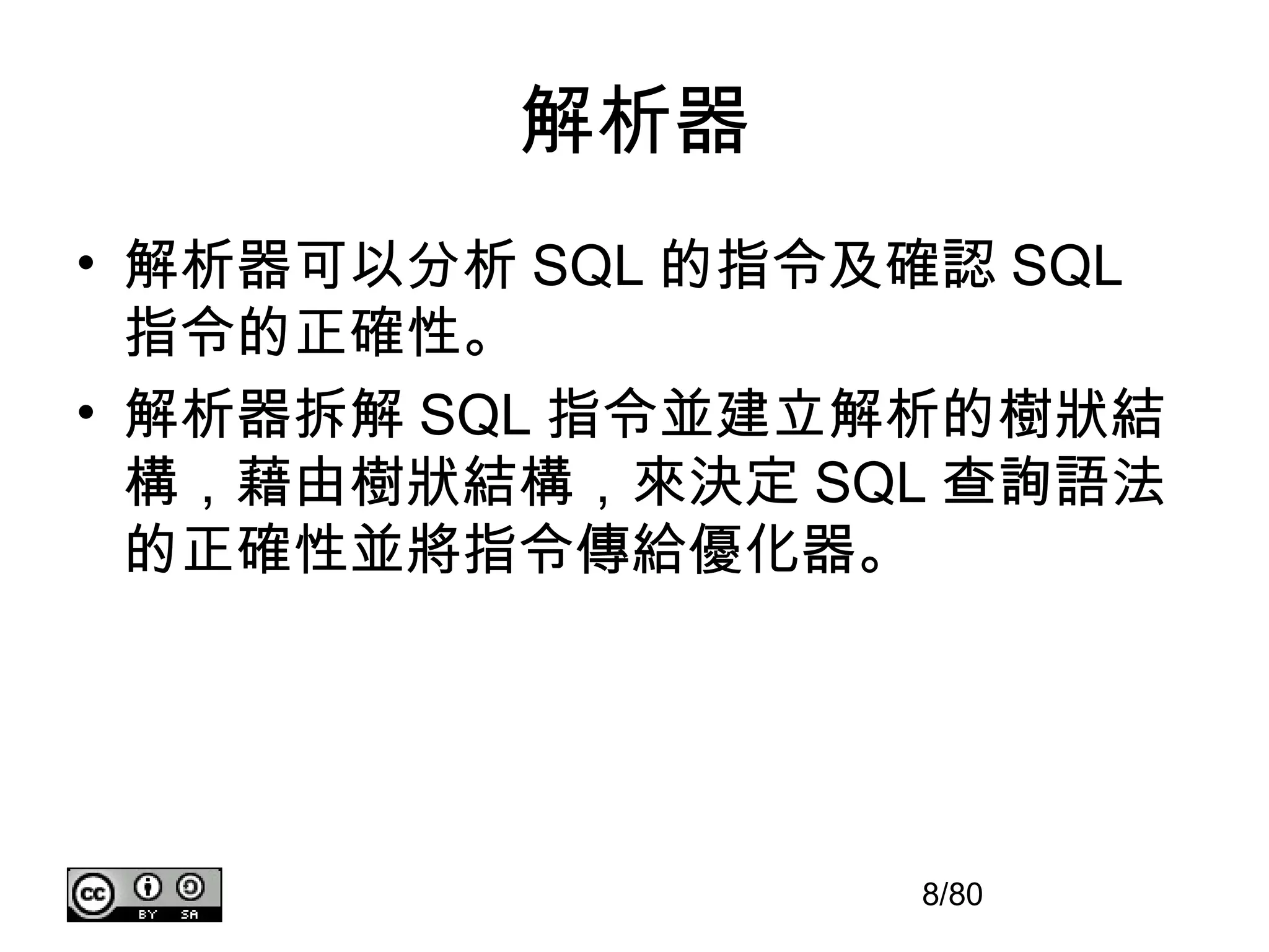 解析器
• 解析器可以分析 SQL 的指令及確認 SQL
  指令的正確性。
• 解析器拆解 SQL 指令並建立解析的樹狀結
  構，藉由樹狀結構，來決定 SQL 查詢語法
  的正確性並將指令傳給優化器。




                  8/80
 