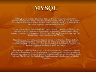 MYSQL MySQL  es un sistema de gestión de base de datos relacional, multihilo y multiusuario con más de seis millones de instalaciones. MySQL AB desde enero de 2008 una subsidiaria de Sun Microsystems desarrolla MySQL como software libre en un esquema de licenciamiento dual. Por un lado se ofrece bajo la GNU GPL para cualquier uso compatible con esta licencia, pero las empresas que quieran incorporarlo en productos privativos pueden comprar a la empresa una licencia específica que les permita este uso. Está desarrollado en su mayor parte en ANSI C. Al contrario que proyectos como Apache, donde el software es desarrollado por una comunidad pública y el copyright del código está en poder del autor individual, MySQL es propiedad y está patrocinado por una empresa privada, que posee el copyright de la mayor parte del código. Esto es lo que posibilita el esquema de licenciamiento anteriormente mencionado. Además de la venta de licencias privativas, la compañía ofrece soporte y servicios. Para sus operaciones contratan trabajadores alrededor del mundo que colaboran vía Internet. MySQL AB fue fundado por David Axmark, Allan Larsson, y Michael Widenius. 
