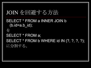JOINを回避する方法 SELECT * FROM a INNER JOIN b (b.id=a.b_id); を SELECT * FROM a; SELECT * FROM b WHERE id IN (?, ?, ?, ?); に分割する。 