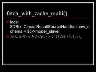 fetch_with_cache_multi() local $DBIx::Class::ResultSourceHandle::thaw_schema = $c->model_slave; なんかやっとかないといけないらしい。 