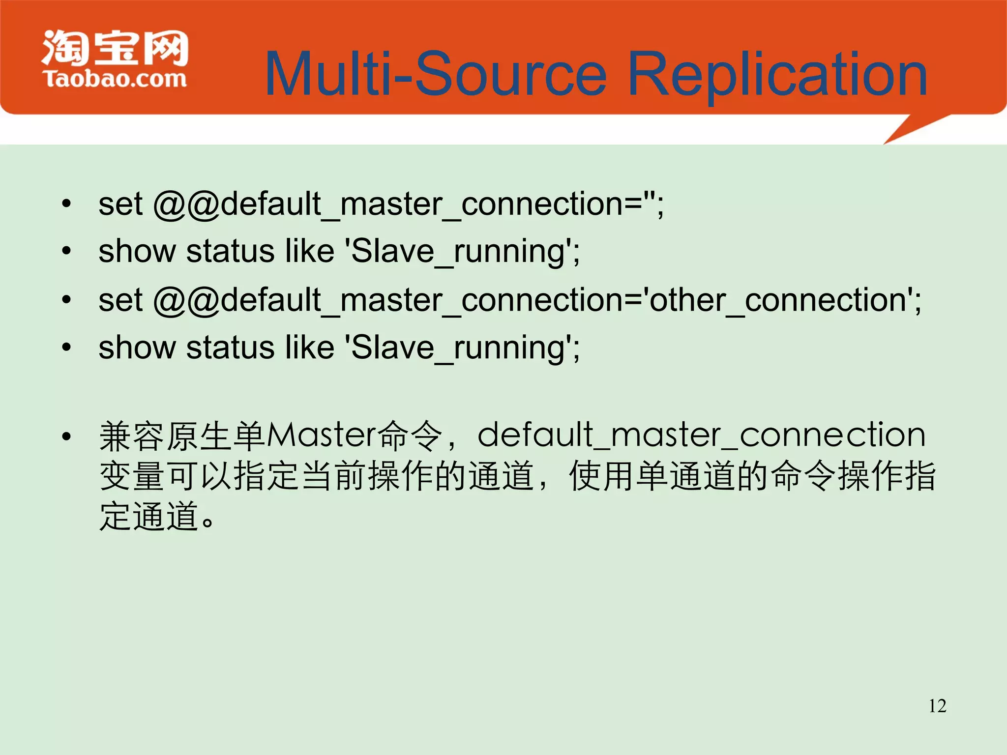 Multi-Source Replication •  set @@default_master_connection=''; •  show status like 'Slave_running'; •  set @@default_master_connection='other_connection'; •  show status like 'Slave_running'; •  兼容原生单Master命令，default_master_connection 变量可以指定当前操作的通道，使用单通道的命令操作指 定通道。 12 