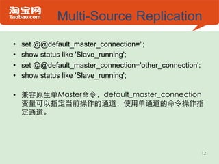 Multi-Source Replication
•    set @@default_master_connection='';
•    show status like 'Slave_running';
•    set @@default_master_connection='other_connection';
•    show status like 'Slave_running';

•  兼容原生单Master命令，default_master_connection
   变量可以指定当前操作的通道，使用单通道的命令操作指
   定通道。




                                                           12
 