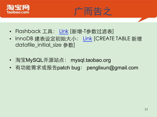 广而告之
•  Flashback 工具： Link [新增-T参数过滤表]	

•  InnoDB 建表设定初始大小： Link [CREATE TABLE 新增
   datafile_initial_size 参数]	


•  淘宝MySQL开源站点： mysql.taobao.org
•  有功能需求或报告patch bug： penglixun@gmail.com




                                            13
 