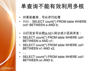 单查询不能有效利用多核
• 对某些查询，可以并行处理
• 例如：SELECT count(*) FROM table WHERE
  col1 BETWEEN a AND b;

• 我们完全可以把[a,b]区间分成小区间并发：
• SELECT count(*) FROM table WHERE col1
  BETWEEN a AND x1;
• SELECT count(*) FROM table WHERE col1
  BETWEEN x1 AND x2;
• …
• SELECT count(*) FROM table WHERE col1
  BETWEEN xn AND b;
 