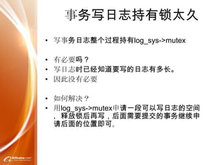 事务写日志持有锁太久
• 写事务日志整个过程持有log_sys->mutex

• 有必要吗？
• 写日志时已经知道要写的日志有多长。
• 因此没有必要

• 如何解决？
• 用log_sys->mutex申请一段可以写日志的空间
  ，释放锁后再写，后面需要提交的事务继续申
  请后面的位置即可。
 