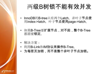 两级B树锁不能有效并发
• InnoDB的B-tree只有两个Latch，非叶子节点使
  用index->latch，叶子节点使用page->latch。

• 如果B-Tree要扩展节点，对不起，整个B-Tree
  都需要锁定。

• 解决方案：
• 利用B-Link和IM协议来操作B-Tree。
• 为每层页加锁，而不是整个非叶子节点加锁。
 
