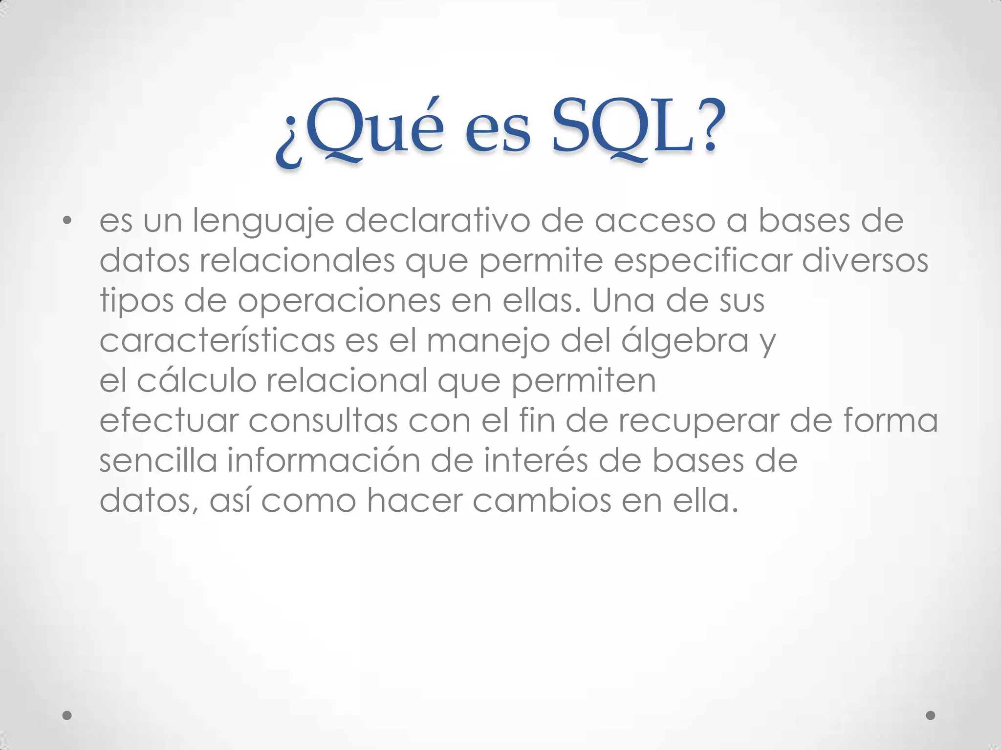 ¿Qué es SQL?
• es un lenguaje declarativo de acceso a bases de
datos relacionales que permite especificar diversos
tipos de operaciones en ellas. Una de sus
características es el manejo del álgebra y
el cálculo relacional que permiten
efectuar consultas con el fin de recuperar de forma
sencilla información de interés de bases de
datos, así como hacer cambios en ella.
 
