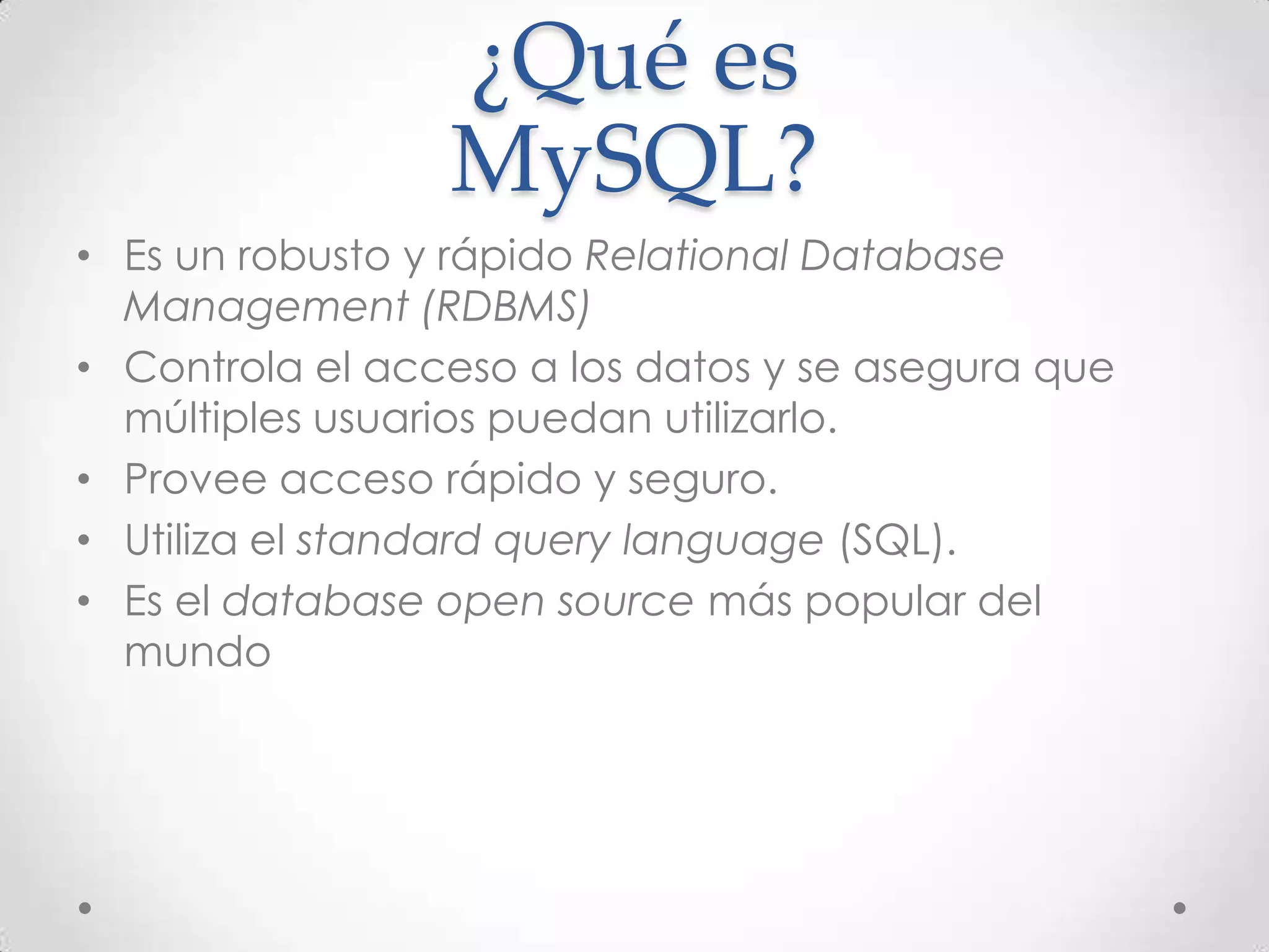 ¿Qué es
MySQL?
• Es un robusto y rápido Relational Database
Management (RDBMS)
• Controla el acceso a los datos y se asegura que
múltiples usuarios puedan utilizarlo.
• Provee acceso rápido y seguro.
• Utiliza el standard query language (SQL).
• Es el database open source más popular del
mundo
 