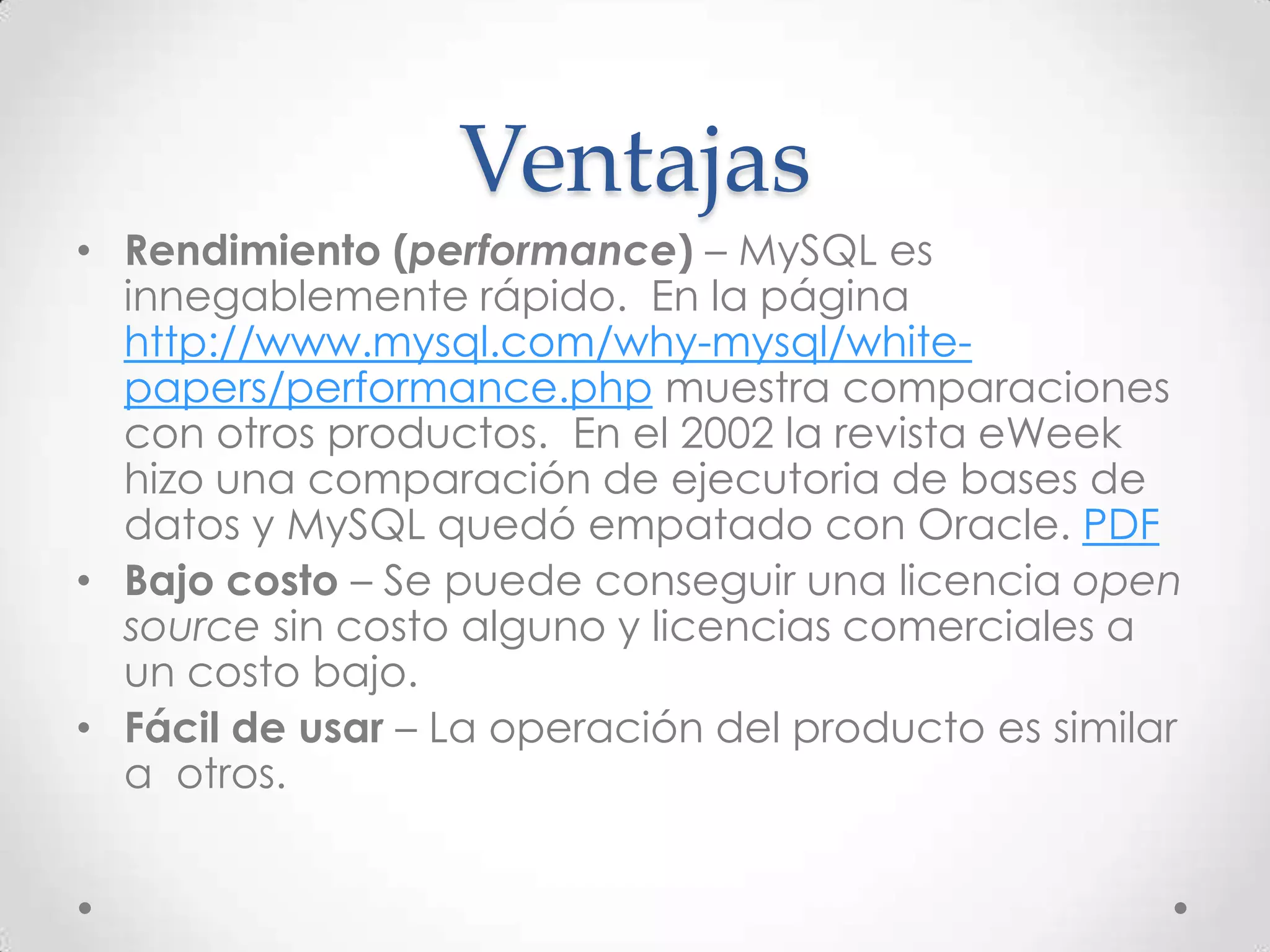 Ventajas
• Rendimiento (performance) – MySQL es
innegablemente rápido. En la página
http://www.mysql.com/why-mysql/white-
papers/performance.php muestra comparaciones
con otros productos. En el 2002 la revista eWeek
hizo una comparación de ejecutoria de bases de
datos y MySQL quedó empatado con Oracle. PDF
• Bajo costo – Se puede conseguir una licencia open
source sin costo alguno y licencias comerciales a
un costo bajo.
• Fácil de usar – La operación del producto es similar
a otros.
 
