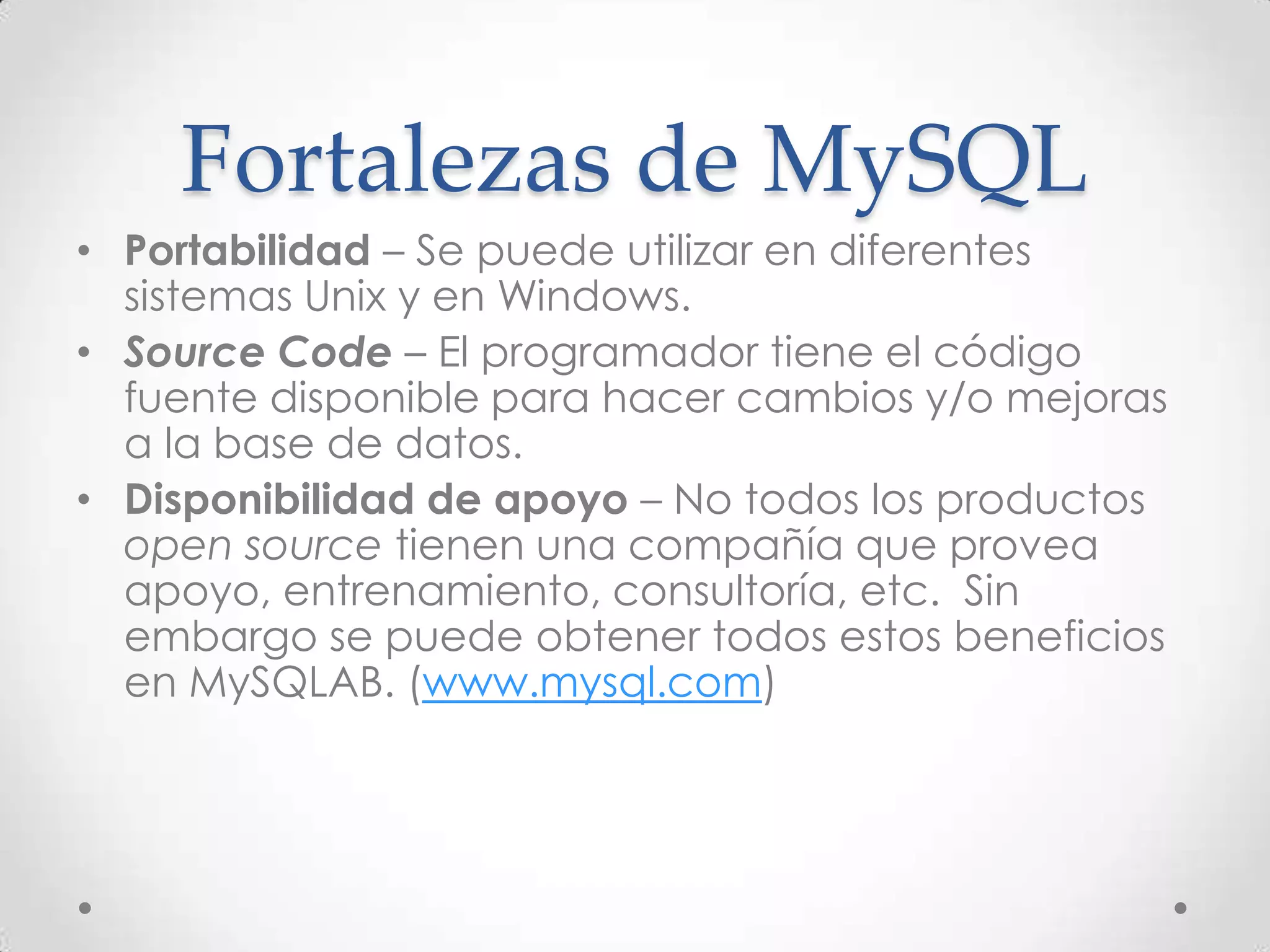 Fortalezas de MySQL
• Portabilidad – Se puede utilizar en diferentes
sistemas Unix y en Windows.
• Source Code – El programador tiene el código
fuente disponible para hacer cambios y/o mejoras
a la base de datos.
• Disponibilidad de apoyo – No todos los productos
open source tienen una compañía que provea
apoyo, entrenamiento, consultoría, etc. Sin
embargo se puede obtener todos estos beneficios
en MySQLAB. (www.mysql.com)
 