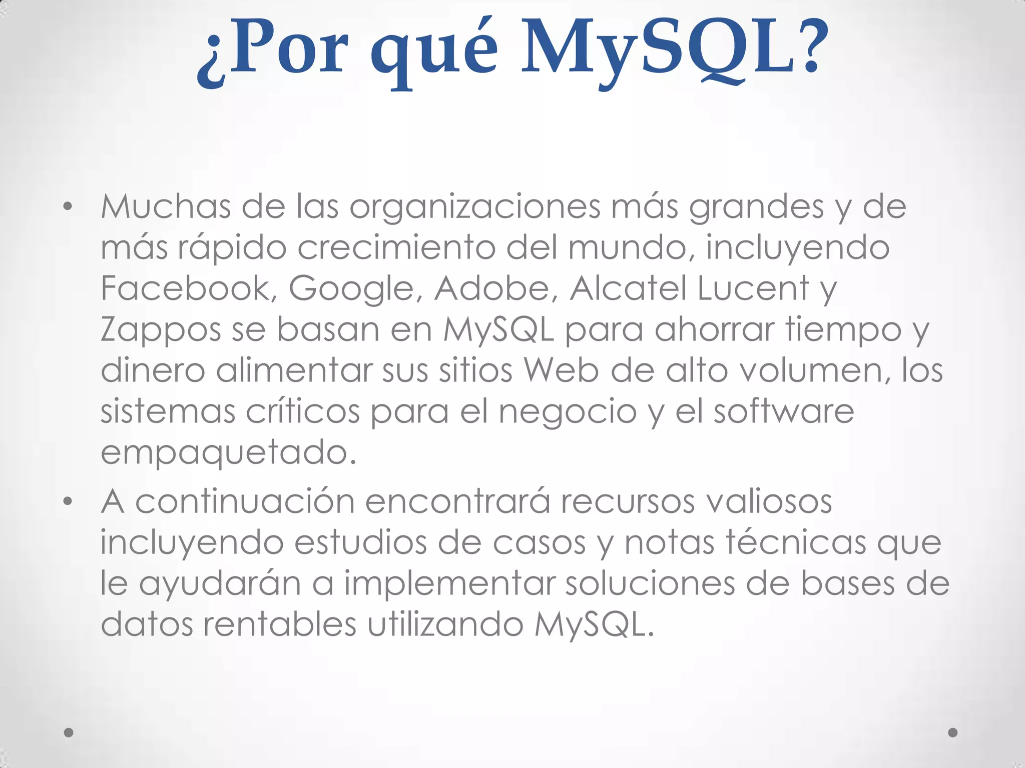 ¿Por qué MySQL?
• Muchas de las organizaciones más grandes y de
más rápido crecimiento del mundo, incluyendo
Facebook, Google, Adobe, Alcatel Lucent y
Zappos se basan en MySQL para ahorrar tiempo y
dinero alimentar sus sitios Web de alto volumen, los
sistemas críticos para el negocio y el software
empaquetado.
• A continuación encontrará recursos valiosos
incluyendo estudios de casos y notas técnicas que
le ayudarán a implementar soluciones de bases de
datos rentables utilizando MySQL.
 