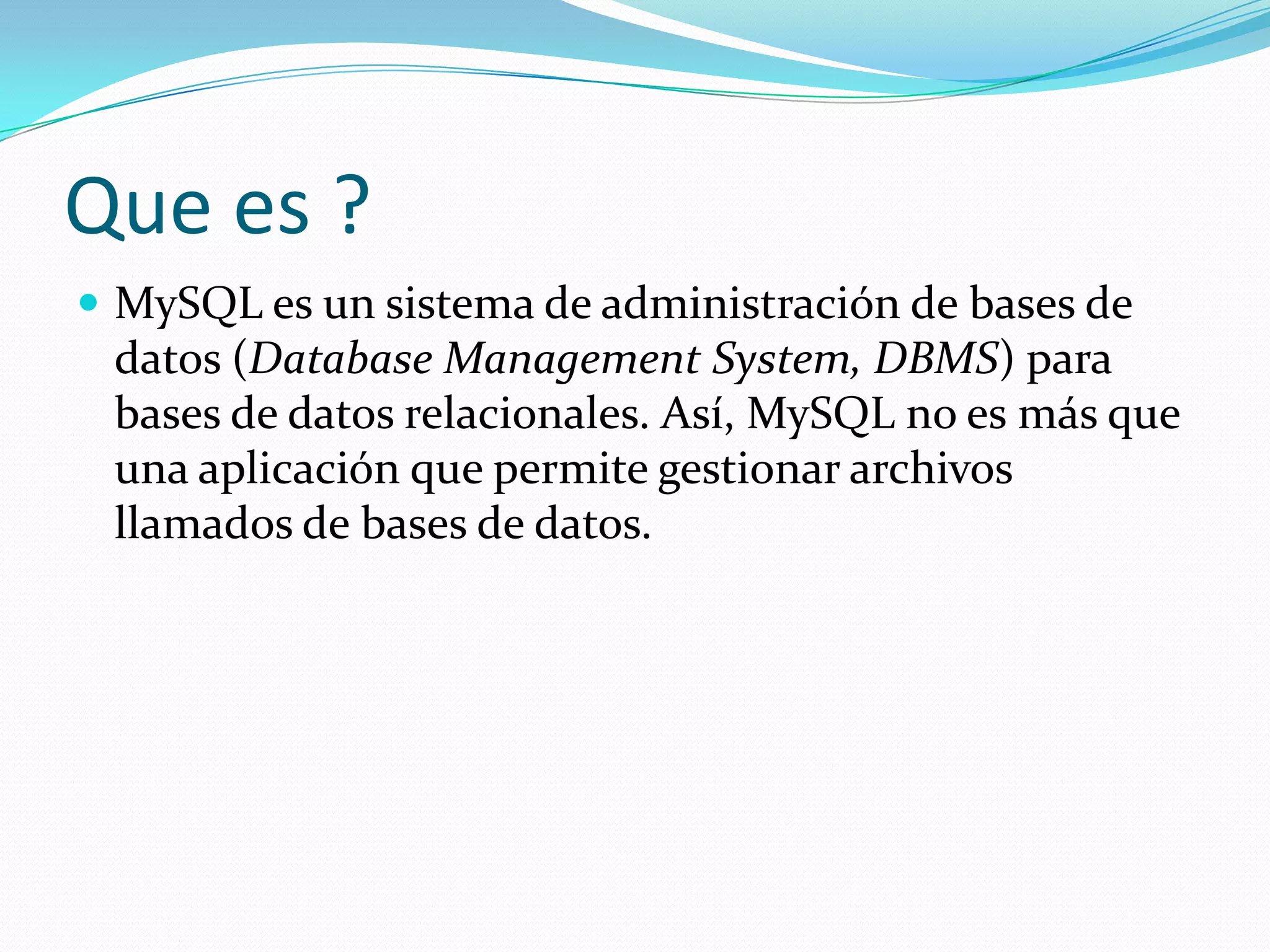 Que es ?
 MySQL es un sistema de administración de bases de
datos (Database Management System, DBMS) para
bases de datos relacionales. Así, MySQL no es más que
una aplicación que permite gestionar archivos
llamados de bases de datos.
 