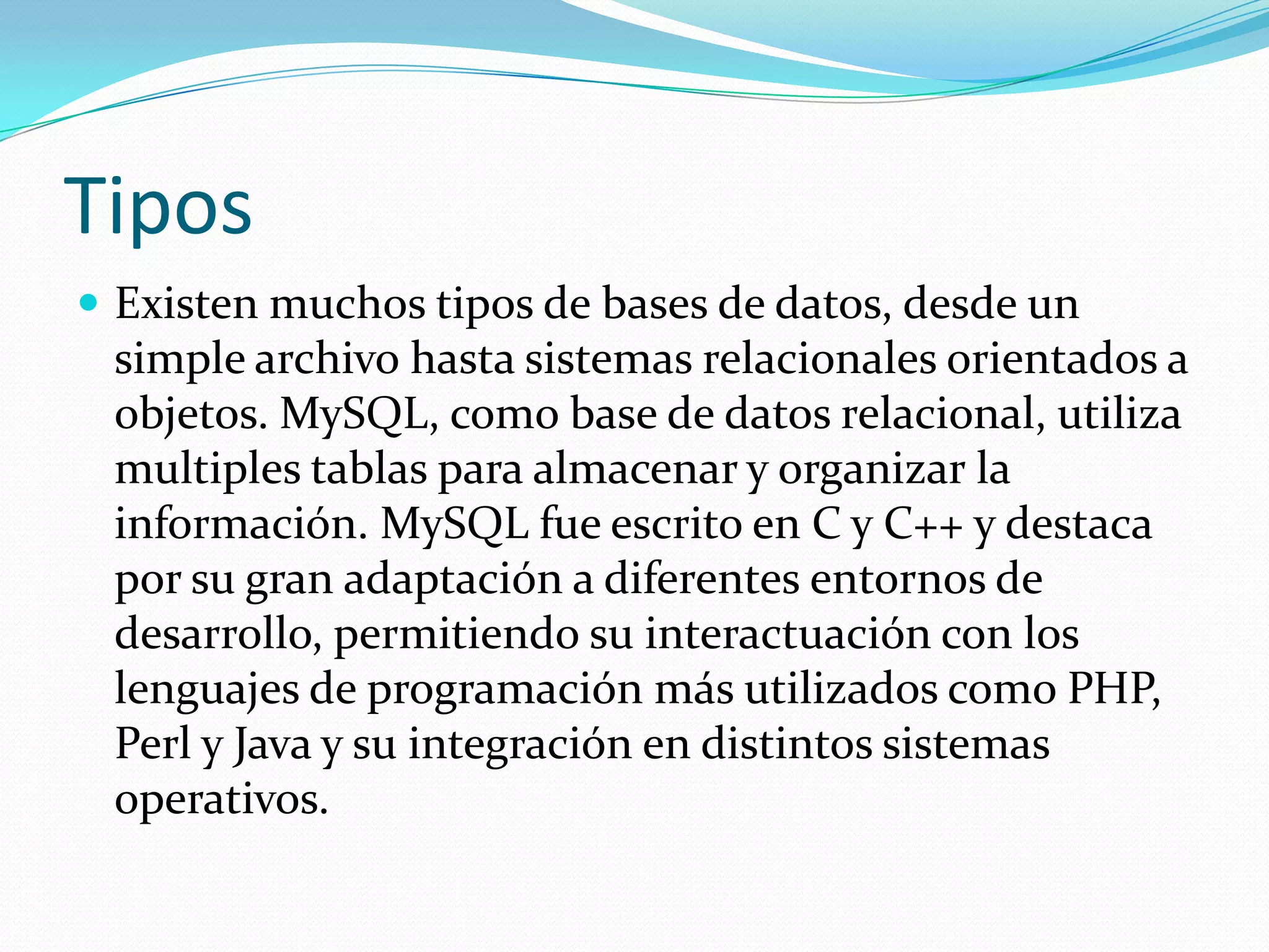 Tipos
 Existen muchos tipos de bases de datos, desde un
simple archivo hasta sistemas relacionales orientados a
objetos. MySQL, como base de datos relacional, utiliza
multiples tablas para almacenar y organizar la
información. MySQL fue escrito en C y C++ y destaca
por su gran adaptación a diferentes entornos de
desarrollo, permitiendo su interactuación con los
lenguajes de programación más utilizados como PHP,
Perl y Java y su integración en distintos sistemas
operativos.
 