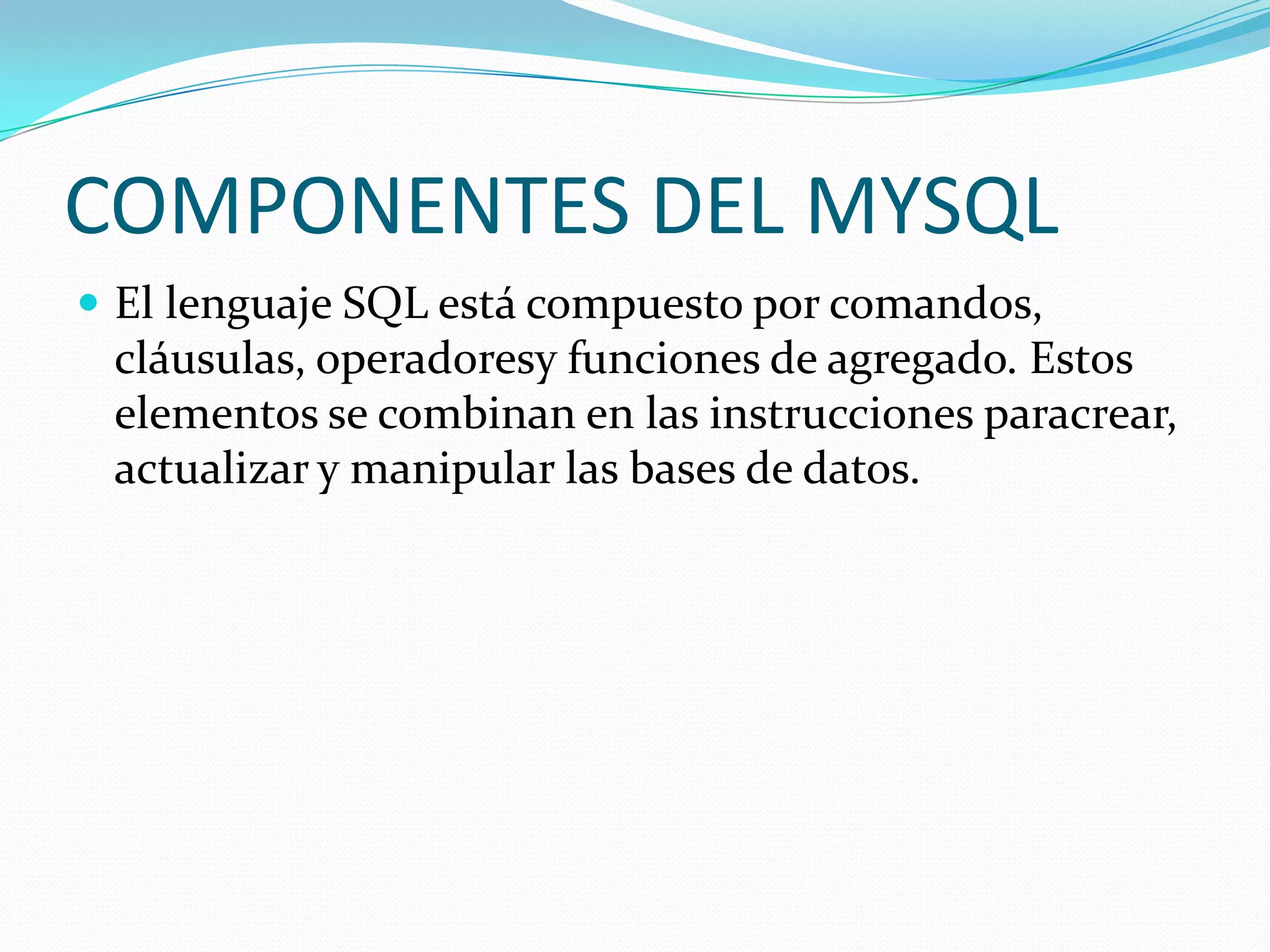 COMPONENTES DEL MYSQL
 El lenguaje SQL está compuesto por comandos,
cláusulas, operadoresy funciones de agregado. Estos
elementos se combinan en las instrucciones paracrear,
actualizar y manipular las bases de datos.
 