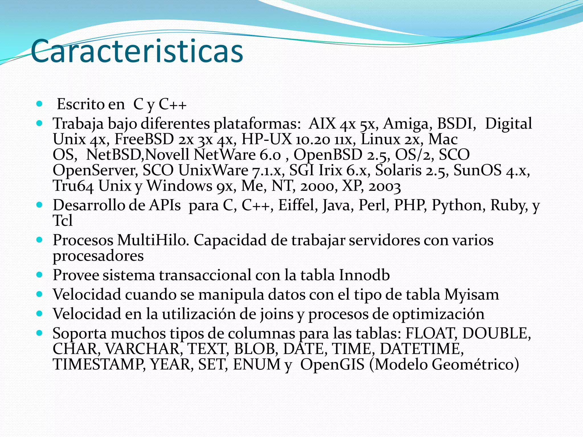 Caracteristicas
 Escrito en C y C++
 Trabaja bajo diferentes plataformas: AIX 4x 5x, Amiga, BSDI, Digital
Unix 4x, FreeBSD 2x 3x 4x, HP-UX 10.20 11x, Linux 2x, Mac
OS, NetBSD,Novell NetWare 6.0 , OpenBSD 2.5, OS/2, SCO
OpenServer, SCO UnixWare 7.1.x, SGI Irix 6.x, Solaris 2.5, SunOS 4.x,
Tru64 Unix y Windows 9x, Me, NT, 2000, XP, 2003
 Desarrollo de APIs para C, C++, Eiffel, Java, Perl, PHP, Python, Ruby, y
Tcl
 Procesos MultiHilo. Capacidad de trabajar servidores con varios
procesadores
 Provee sistema transaccional con la tabla Innodb
 Velocidad cuando se manipula datos con el tipo de tabla Myisam
 Velocidad en la utilización de joins y procesos de optimización
 Soporta muchos tipos de columnas para las tablas: FLOAT, DOUBLE,
CHAR, VARCHAR, TEXT, BLOB, DATE, TIME, DATETIME,
TIMESTAMP, YEAR, SET, ENUM y OpenGIS (Modelo Geométrico)
 