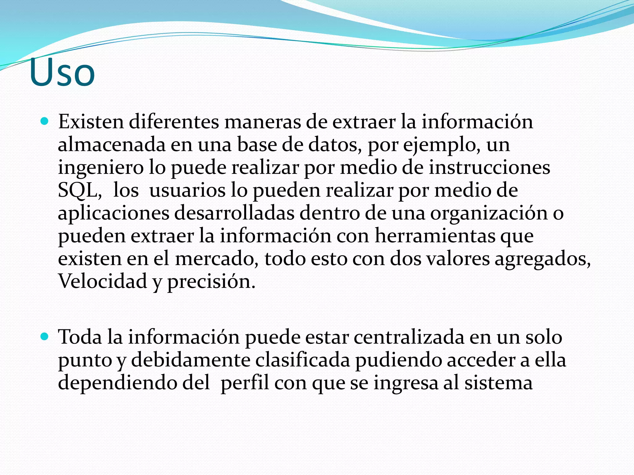 Uso
 Existen diferentes maneras de extraer la información
almacenada en una base de datos, por ejemplo, un
ingeniero lo puede realizar por medio de instrucciones
SQL, los usuarios lo pueden realizar por medio de
aplicaciones desarrolladas dentro de una organización o
pueden extraer la información con herramientas que
existen en el mercado, todo esto con dos valores agregados,
Velocidad y precisión.
 Toda la información puede estar centralizada en un solo
punto y debidamente clasificada pudiendo acceder a ella
dependiendo del perfil con que se ingresa al sistema
 