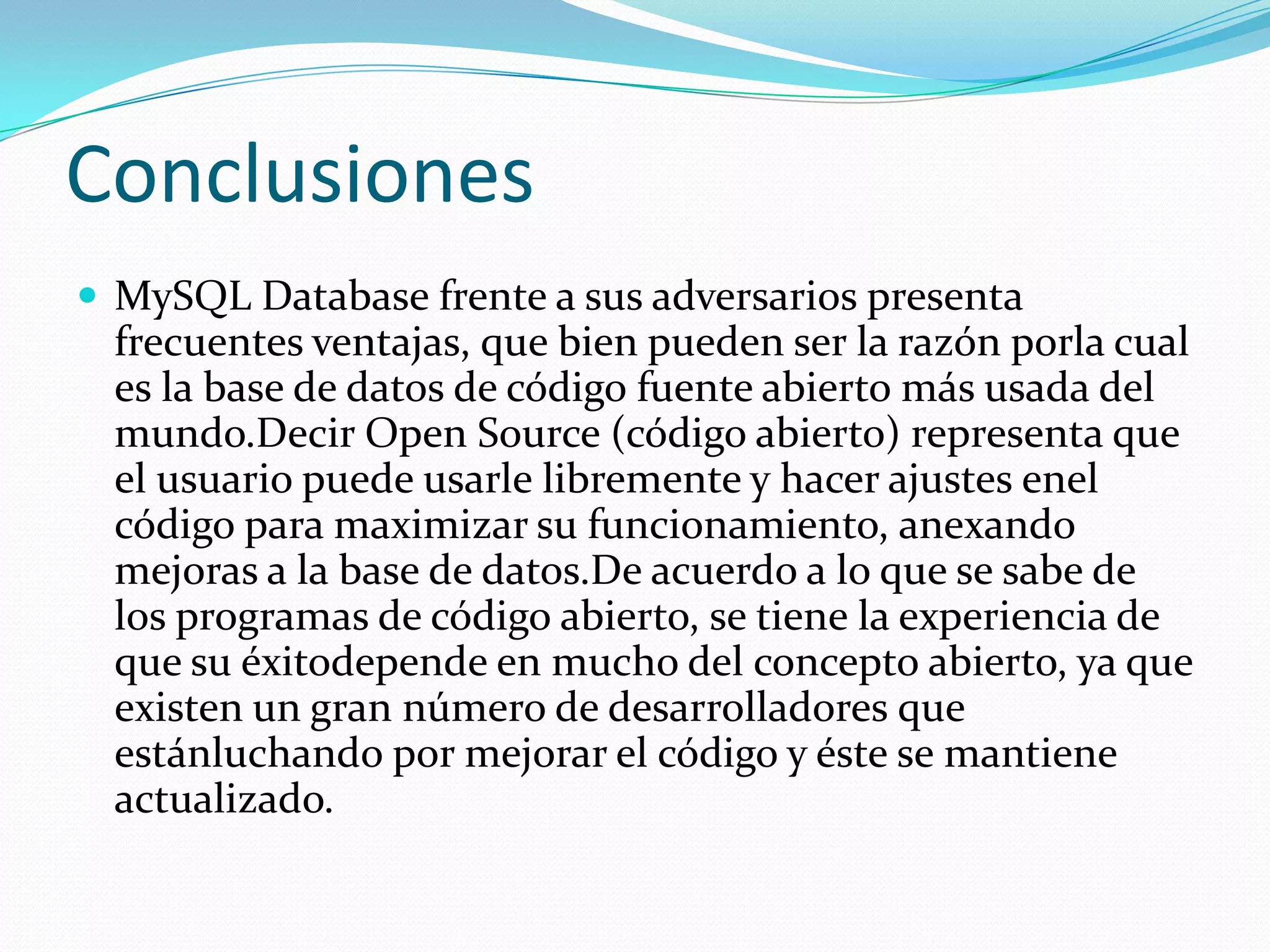 Conclusiones
 MySQL Database frente a sus adversarios presenta
frecuentes ventajas, que bien pueden ser la razón porla cual
es la base de datos de código fuente abierto más usada del
mundo.Decir Open Source (código abierto) representa que
el usuario puede usarle libremente y hacer ajustes enel
código para maximizar su funcionamiento, anexando
mejoras a la base de datos.De acuerdo a lo que se sabe de
los programas de código abierto, se tiene la experiencia de
que su éxitodepende en mucho del concepto abierto, ya que
existen un gran número de desarrolladores que
estánluchando por mejorar el código y éste se mantiene
actualizado.
 